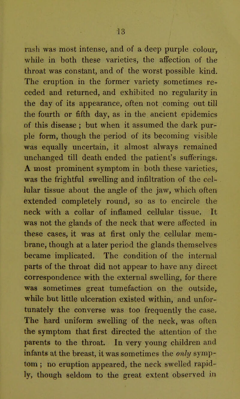 rash was most intense, and of a deep purple colour, while in both these varieties, the affection of the throat was constant, and of the worst possible kind. The eruption in the former variety sometimes re- ceded and returned, and exhibited no regularity in the day of its appearance, often not coming out till the fourth or fifth day, as in the ancient epidemics of this disease ; but when it assumed the dark pur- ple form, though the period of its becoming visible was equally uncertain, it almost always remained unchanged till death ended the patient's sufferings. A most prominent symptom in both these varieties, was the frightful swelling and infiltration of the cel- lular tissue about the angle of the jaw, which often extended completely round, so as to encircle the neck with a collar of inflamed cellular tissue. It was not the glands of the neck that were affected in these cases, it was at first only the cellular mem- brane, though at a later period the glands themselves became implicated. The condition of the internal parts of the throat did not appear to have any direct correspondence with the external swelling, for there was sometimes great tumefaction on the outside,, while but little ulceration existed within, and unfor- tunately the converse was too frequently the case. The hard uniform swelling of the neck, was often the symptom that first directed the attention of the parents to the throat. In very young children and infants at the breast, it was sometimes the only symp- tom ; no eruption appeared, the neck swelled rapid- ly, though seldom to the great extent observed in