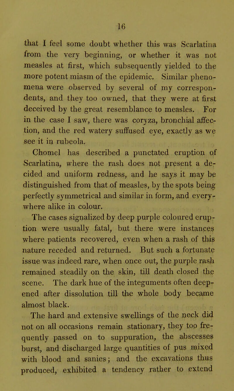 tkat I feel some doubt whether this was Scarlatina from the very beginning, or whether it was not measles at first, which subsequently yielded to the more potent miasm of the epidemic. Similar pheno- mena were observed by several of my correspon- dents, and they too owned, that they were at first deceived by the great resemblance to measles. For in the case I saw, there was coryza, bronchial afiec- tion, and the red watery suffused eye, exactly as we see it in rubeola. Chomel has described a punctated eruption of Scarlatina, where the rash does not present a de- cided and uniform redness, and he says it may be distinguished from that of measles, by the spots being perfectly symmetrical and similar in form, and every- where alike in colour. The cases signalized by deep purple coloui'ed erup- tion were usually fatal, but there were instances where patients recovered, even when a rash of this nature receded and returned. But such a fortunate issue was indeed rare, when once out, the purple rash remained steadily on the skin, till death closed the scene. The dark hue of the integuments often deep- ened after dissolution till the whole body became almost black. The hard and extensive swellings of the neck did not on all occasions remain stationary, they too fre- quently passed on to suppuration, the abscesses burst, and discharged large quantities of pus mixed with blood and sanies; and the excavations thus produced, exhibited a tendency rather to extend