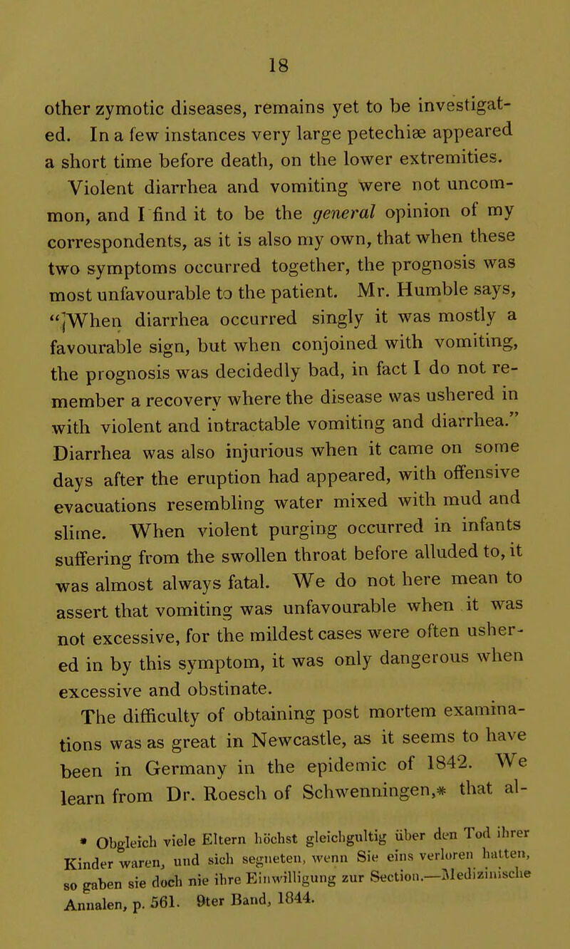 other zymotic diseases, remains yet to be investigat- ed. In a few instances very large petechiae appeared a short time before death, on the lower extremities. Violent diarrhea and vomiting were not uncom- mon, and I find it to be the general opinion of my correspondents, as it is also my own, that when these two symptoms occurred together, the prognosis was most unfavourable to the patient. Mr. Humble says, jWhen diarrhea occurred singly it was mostly a favourable sign, but when conjoined with vomiting, the prognosis was decidedly bad, in fact I do not re- member a recovery where the disease was ushered in with violent and intractable vomiting and diarrhea. Diarrhea was also injurious when it came on some days after the eruption had appeared, with offensive evacuations resembhng water mixed with mud and slime. When violent purging occurred in infants suffering from the swollen throat before alluded to, it was almost always fatal. We do not here mean to assert that vomiting was unfavourable when it was not excessive, for the mildest cases were often usher- ed in by this symptom, it was only dangerous when excessive and obstinate. The difficulty of obtaining post mortem examina- tions was as great in Newcastle, as it seems to have been in Germany in the epidemic of 1842. We learn from Dr. Roesch of Schwenningen,* that al- • Obgleich viele Eltern hiichst gleicligultig uber den Tod ihrer Kinder waren, und sich segneten, wenn Si« eins verloren batten. 80 gaben sie docb nie ibre Ei.nvilHgung zur Section.-Medizuijsche Annalen, p. 561. 9ter Band, 1044.