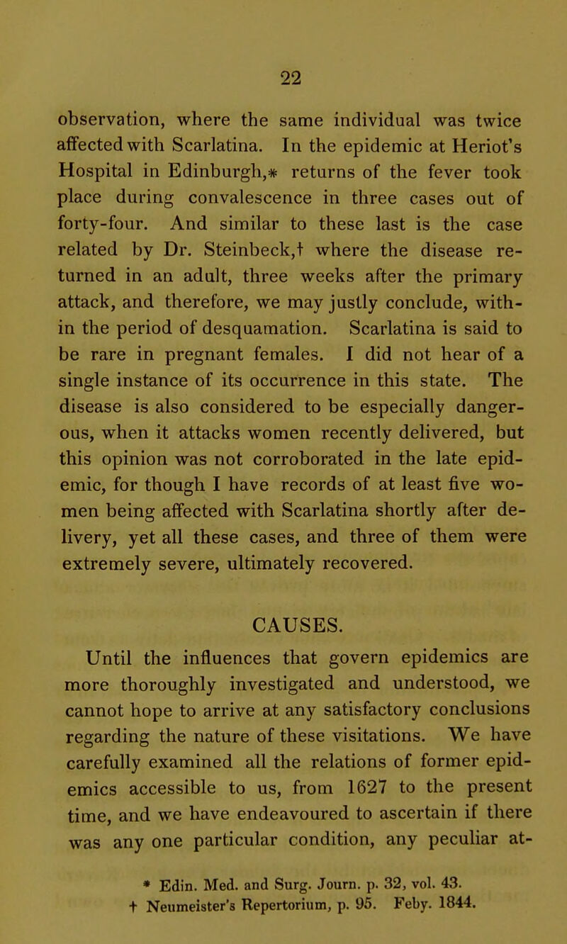 observation, where the same individual was twice affected with Scarlatina. In the epidemic at Heriot's Hospital in Edinburgh,* returns of the fever took place during convalescence in three cases out of forty-four. And similar to these last is the case related by Dr. Steinbeck,t where the disease re- turned in an adult, three weeks after the primary attack, and therefore, we may justly conclude, with- in the period of desquamation. Scarlatina is said to be rare in pregnant females. 1 did not hear of a single instance of its occurrence in this state. The disease is also considered to be especially danger- ous, when it attacks women recently delivered, but this opinion was not corroborated in the late epid- emic, for though I have records of at least five wo- men being affected with Scarlatina shortly after de- livery, yet all these cases, and three of them were extremely severe, ultimately recovered. CAUSES. Until the influences that govern epidemics are more thoroughly investigated and understood, we cannot hope to arrive at any satisfactory conclusions regarding the nature of these visitations. We have carefully examined all the relations of former epid- emics accessible to us, from 1627 to the present time, and we have endeavoured to ascertain if there was any one particular condition, any peculiar at- • Edin. Med. and Surg. Journ. p. 32, vol. 43. + Neumeister's Repertorium, p. 95. Feby. 1844.