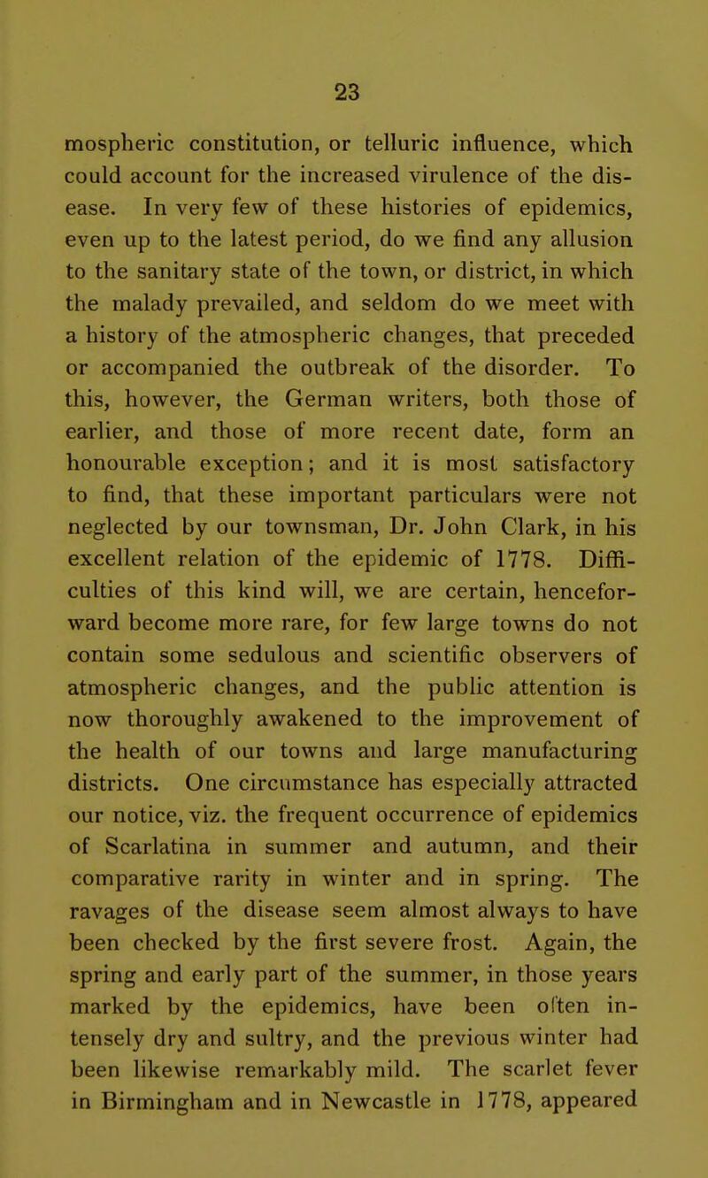 mospheric constitution, or telluric influence, which could account for the increased virulence of the dis- ease. In very few of these histories of epidemics, even up to the latest period, do we find any allusion to the sanitary state of the town, or district, in which the malady prevailed, and seldom do we meet with a history of the atmospheric changes, that preceded or accompanied the outbreak of the disorder. To this, however, the German writers, both those of earlier, and those of more recent date, form an honourable exception; and it is most satisfactory to find, that these important particulars were not neglected by our townsman. Dr. John Clark, in his excellent relation of the epidemic of 1778. Diffi- culties of this kind will, we are certain, hencefor- ward become more rare, for few large towns do not contain some sedulous and scientific observers of atmospheric changes, and the public attention is now thoroughly awakened to the improvement of the health of our towns and large manufacturing districts. One circumstance has especially attracted our notice, viz. the frequent occurrence of epidemics of Scarlatina in summer and autumn, and their comparative rarity in winter and in spring. The ravages of the disease seem almost always to have been checked by the first severe frost. Again, the spring and early part of the summer, in those years marked by the epidemics, have been often in- tensely dry and sultry, and the previous winter had been likewise remarkably mild. The scarlet fever in Birmingham and in Newcastle in 1778, appeared