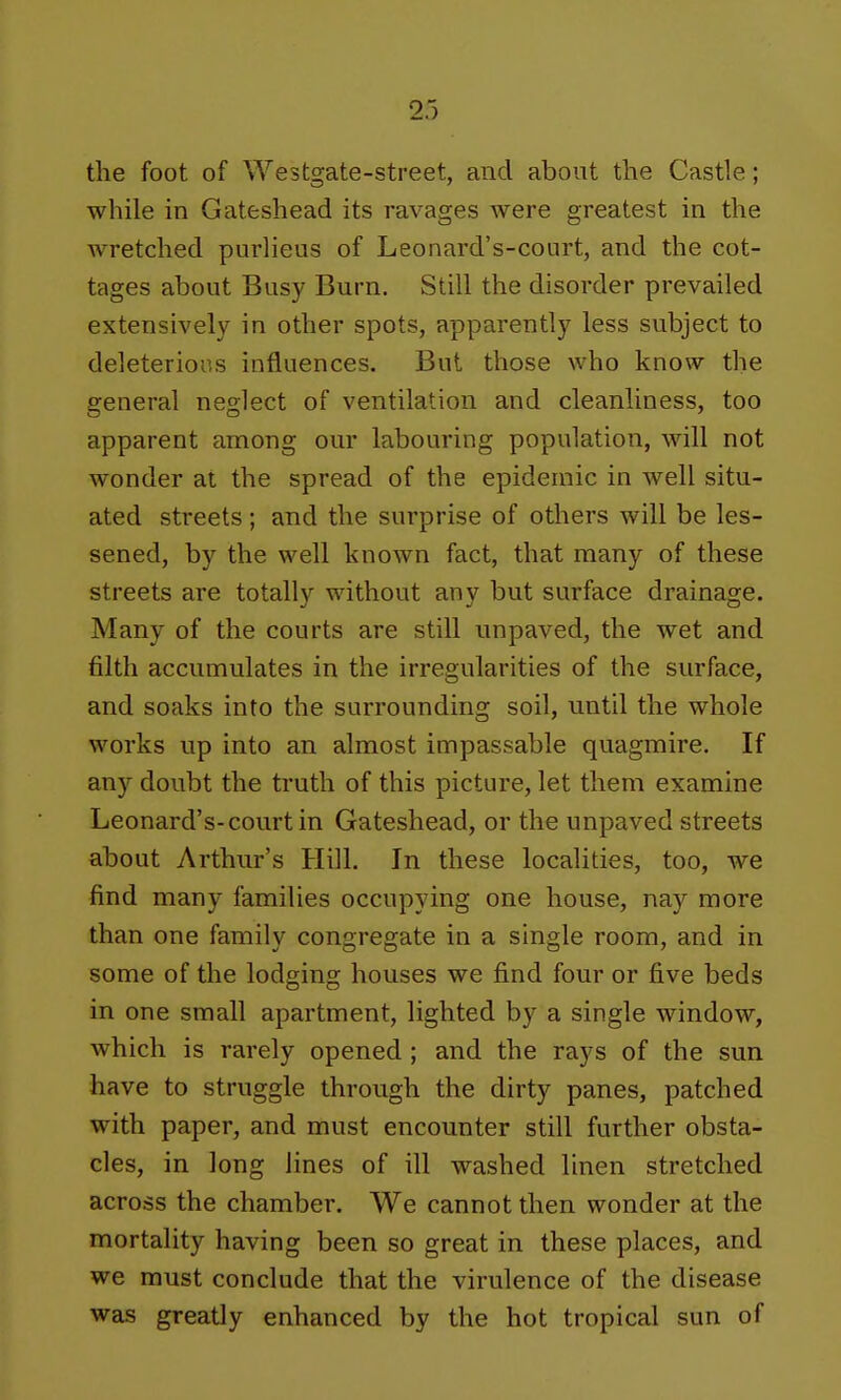 the foot of Westgate-street, and about the Castle; while in Gateshead its ravages were greatest in the wretched purlieus of Leonard's-court, and the cot- tages about Busy Burn. Still the disorder prevailed extensively in other spots, apparently less subject to deleterious influences. But those who know the general neglect of ventilation and cleanliness, too apparent among our labouring population, will not wonder at the spread of the epidemic in well situ- ated streets; and the surprise of others will be les- sened, by the well known fact, that many of these streets are totally without any but surface drainage. Many of the courts are still unpaved, the wet and filth accumulates in the irregularities of the surface, and soaks into the surrounding soil, until the whole works up into an almost impassable quagmire. If any doubt the truth of this picture, let them examine Leonard's-court in Gateshead, or the unpaved streets about Arthur's Hill. In these localities, too, we find many families occupying one house, nay more than one family congregate in a single room, and in some of the lodging houses we find four or five beds in one small apartment, lighted by a single window, which is rarely opened ; and the rays of the sun have to struggle through the dirty panes, patched with paper, and must encounter still further obsta- cles, in long lines of ill washed linen stretched across the chamber. We cannot then wonder at the mortality having been so great in these places, and we must conclude that the virulence of the disease was greatly enhanced by the hot tropical sun of