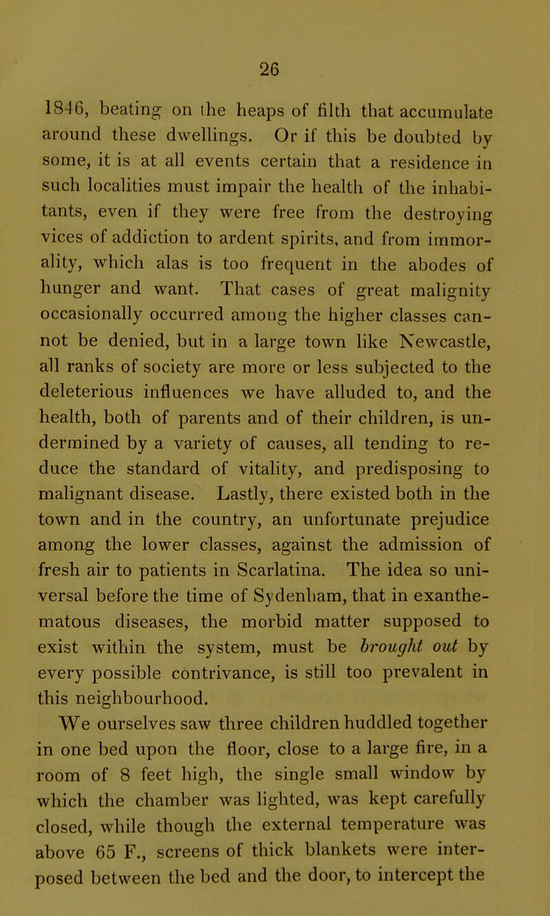 1846, beating on the heaps of filth that accumulate around these dwellings. Or if this be doubted by some, it is at all events certain that a residence in such localities must impair the health of the inhabi- tants, even if they were free from the destroying vices of addiction to ardent spirits, and from immor- ality, which alas is too frequent in the abodes of hunger and want. That cases of great malignity occasionally occurred among the higher classes can- not be denied, but in a large town like Newcastle, all ranks of society are more or less subjected to the deleterious influences we have alluded to, and the health, both of parents and of their children, is un- dermined by a variety of causes, all tending to re- duce the standard of vitality, and predisposing to malignant disease. Lastly, there existed both in the town and in the country, an unfortunate prejudice among the lower classes, against the admission of fresh air to patients in Scarlatina. The idea so uni- versal before the time of Sydenham, that in exanthe- matous diseases, the morbid matter supposed to exist within the system, must be brought out by every possible contrivance, is still too prevalent in this neighbourhood. We ourselves saw three children huddled together in one bed upon the floor, close to a large fire, in a room of 8 feet high, the single small window by which the chamber was lighted, was kept carefully closed, while though the external temperature was above 65 F., screens of thick blankets were inter- posed between the bed and the door, to intercept the