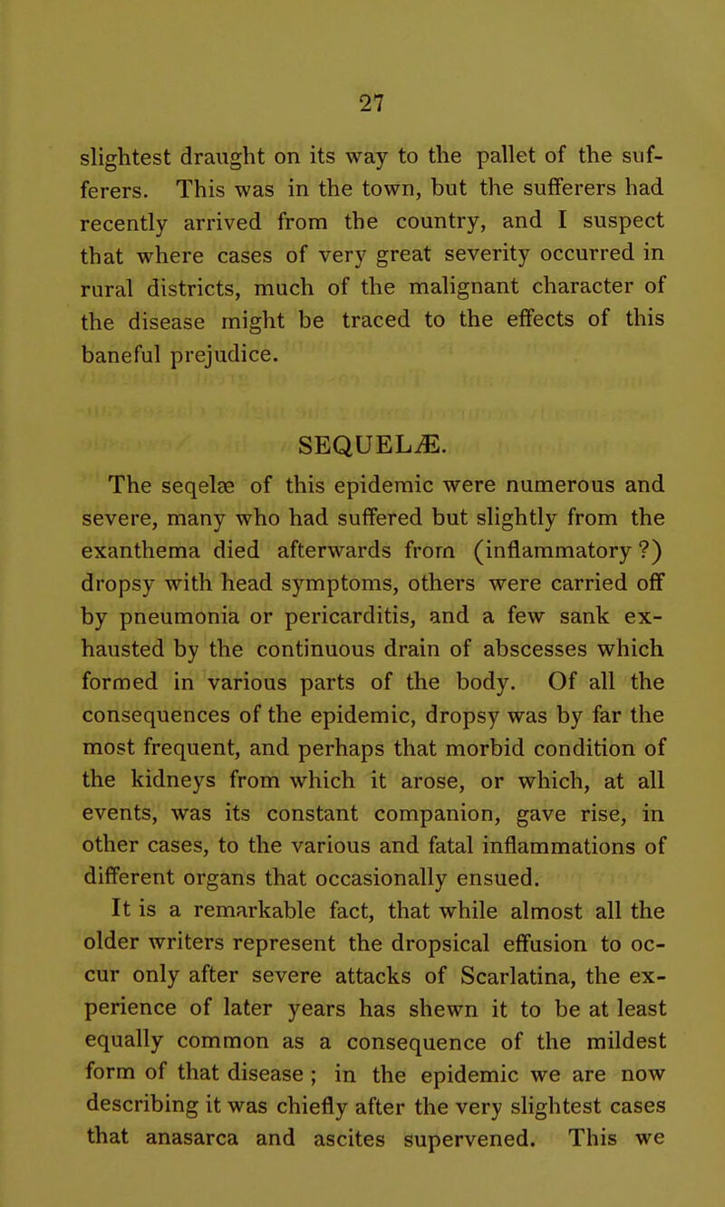slightest draught on its way to the pallet of the suf- ferers. This was in the town, but the suiferers had recently arrived from the country, and I suspect that where cases of very great severity occurred in rural districts, much of the malignant character of the disease might be traced to the effects of this baneful prejudice. SEQUELiE. The seqelee of this epidemic were numerous and severe, many who had suffered but slightly from the exanthema died afterwards from (inflammatory ?) dropsy with head symptoms, others were carried off by pneumonia or pericarditis, and a few sank ex- hausted by the continuous drain of abscesses which formed in various parts of the body. Of all the consequences of the epidemic, dropsy was by far the most frequent, and perhaps that morbid condition of the kidneys from which it arose, or which, at all events, was its constant companion, gave rise, in other cases, to the various and fatal inflammations of different organs that occasionally ensued. It is a remarkable fact, that while almost all the older writers represent the dropsical eff'usion to oc- cur only after severe attacks of Scarlatina, the ex- perience of later years has shewn it to be at least equally common as a consequence of the mildest form of that disease ; in the epidemic we are now describing it was chiefly after the very slightest cases that anasarca and ascites supervened. This we