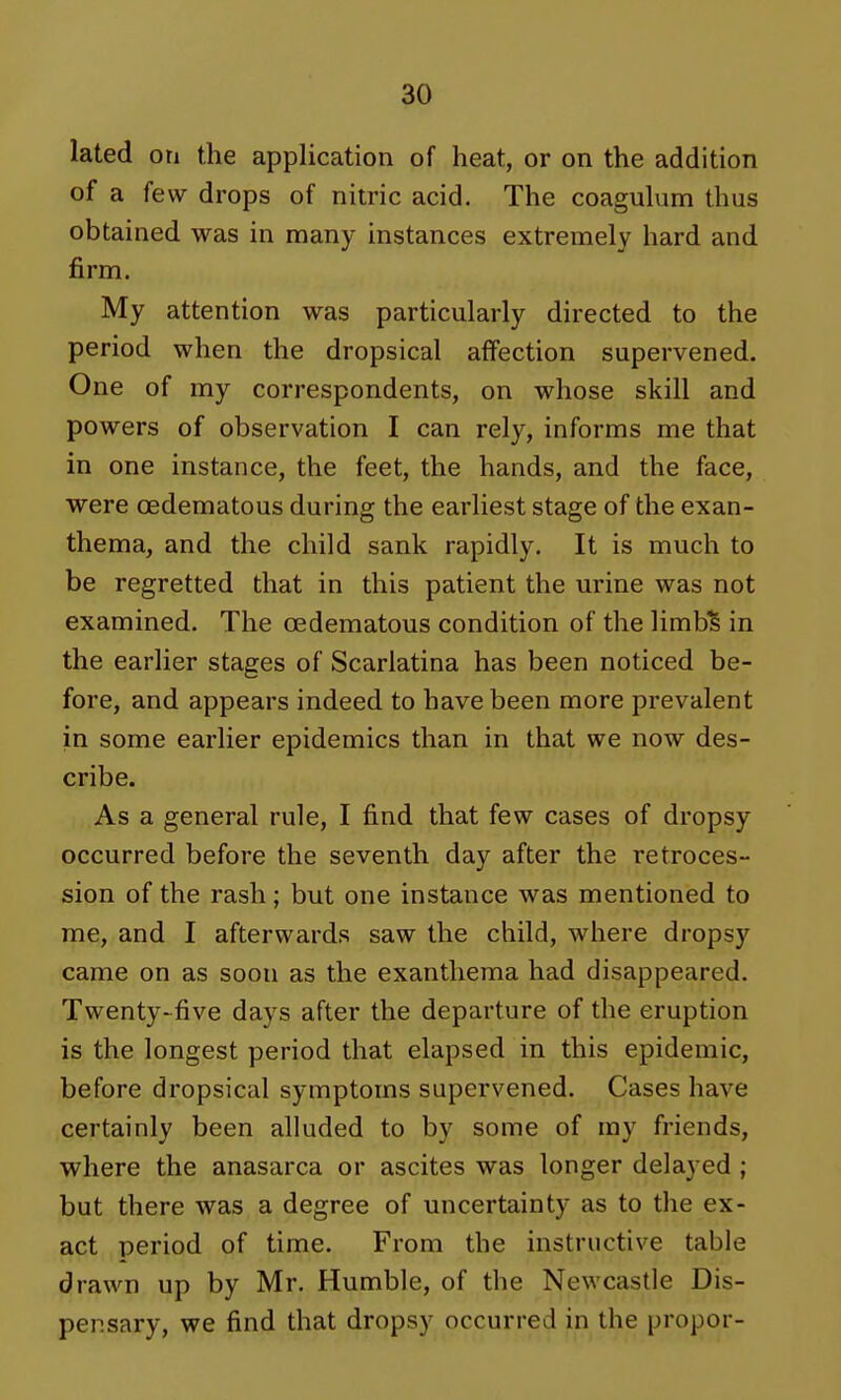 lated on the application of heat, or on the addition of a few drops of nitric acid. The coagulum thus obtained was in many instances extremely hard and firm. My attention was particularly directed to the period when the dropsical affection supervened. One of my correspondents, on whose skill and powers of observation I can rely, informs me that in one instance, the feet, the hands, and the face, were (Edematous during the earliest stage of the exan- thema, and the child sank rapidly. It is much to be regretted that in this patient the urine was not examined. The oedematous condition of the limb^ in the earlier stages of Scarlatina has been noticed be- fore, and appears indeed to have been more prevalent in some earlier epidemics than in that we now des- cribe. As a general rule, I find that few cases of dropsy occurred before the seventh day after the retroces- sion of the rash; but one instance was mentioned to me, and I afterwards saw the child, where dropsy came on as soon as the exanthema had disappeared. Twenty-five days after the departure of the eruption is the longest period that elapsed in this epidemic, before dropsical symptoms supervened. Cases have certainly been alluded to by some of my friends, where the anasarca or ascites was longer delayed ; but there was a degree of uncertainty as to the ex- act period of time. From the instructive table drawn up by Mr. Humble, of the Newcastle Dis- pensary, we find that dropsy occurred in the propor-