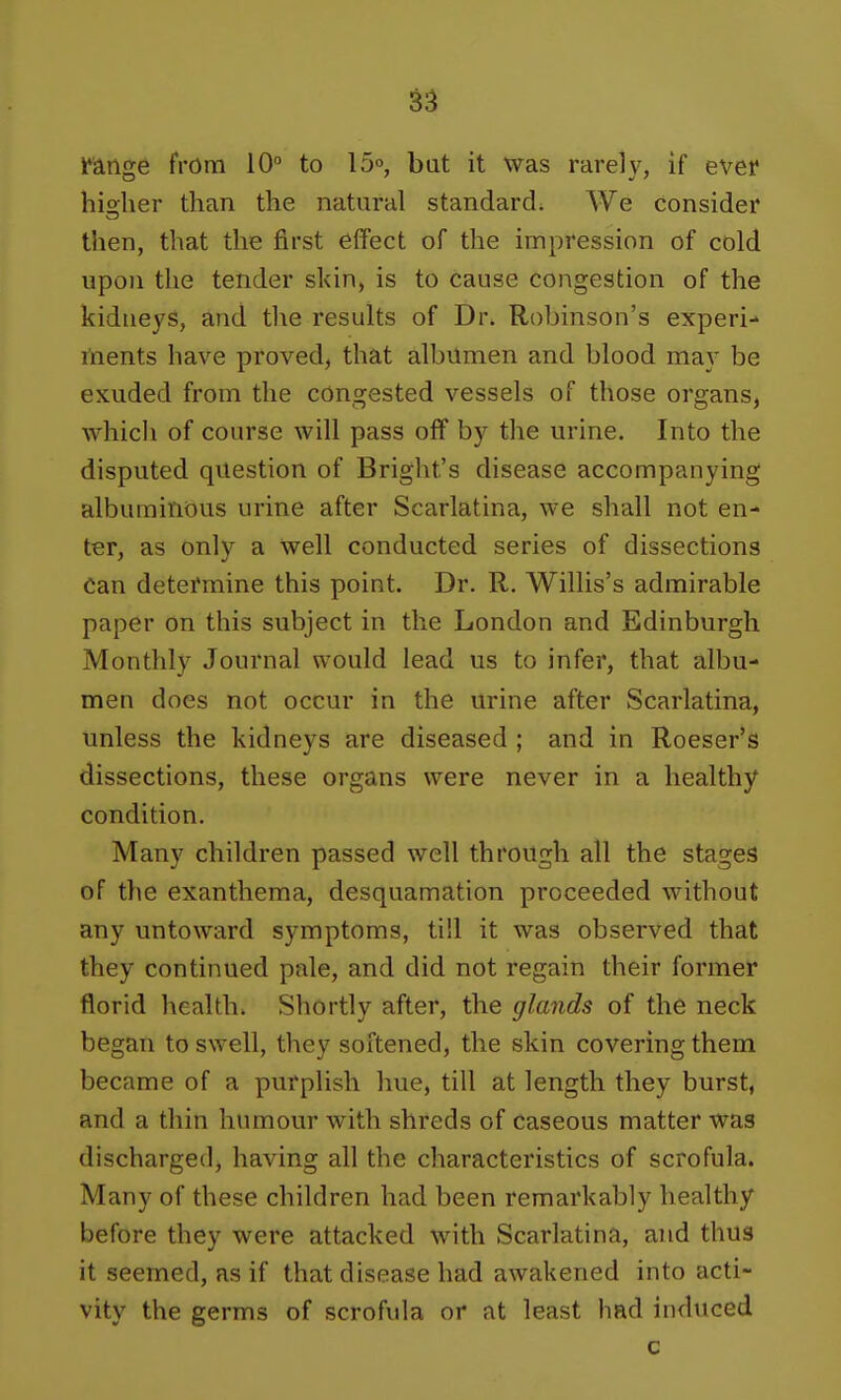 Ifange from 10° to lo^, bat it was rarely, if ever hio-her than the natural standard. We consider then, that the first effect of the impression of cold upon the tender skin, is to cause congestion of the kidneys, and tl\e results of Dr. Robinson's experi- tnents have proved, that albumen and blood may be exuded from the congested vessels of those organs, which of course will pass off by the urine. Into the disputed question of Bright's disease accompanying albuminous urine after Scarlatina, we shall not en- ter, as only a well conducted series of dissections can detefmine this point. Dr. R. Willis's admirable paper on this subject in the London and Edinburgh Monthly Journal would lead us to infer, that albu- men does not occur in the urine after Scarlatina, unless the kidneys are diseased ; and in Roeser's dissections, these organs were never in a healthy condition. Many children passed well through all the stages of the exanthema, desquamation proceeded without any untoward symptoms, till it was observed that they continued pale, and did not regain their former florid health. Shortly after, the glands of the neck began to swell, they softened, the skin covering them became of a purplish hue, till at length they burst, and a thin humour with shreds of caseous matter was discharged, having all the characteristics of scrofula. Many of these children had been remarkably healthy before they were attacked with Scarlatina, and thus it seemed, as if that disease had awakened into acti- vity the germs of scrofula or at least had induced c