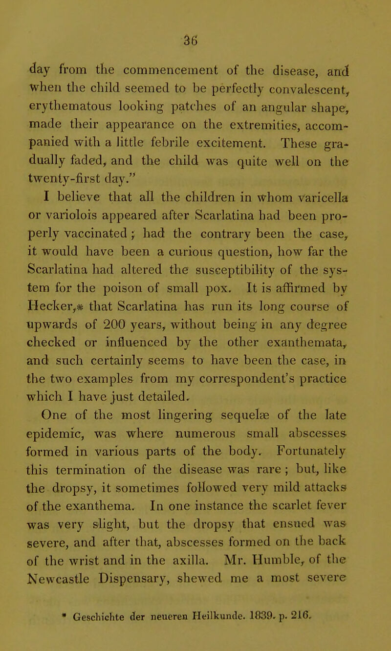 day from the commencement of the disease, and when the child seemed to be perfectly convalescent, erythematous looking patches of an angular shape, made their appearance on the extremities, accom- panied with a little febrile excitement. These gra- dually faded, and the child was quite well on the twenty-first day. I believe that all the children in whom varicella or variolois appeared after Scarlatina had been pro- perly vaccinated ; had the contrary been the case, it would have been a curious question, how far the Scarlatina had altered the susceptibility of the sys- tem for the poison of small pox. It is affirmed by Hecker,* that Scarlatina has run its long course of upwards of 200 years, without being in any degree checked or influenced by the other exanthemata, and such certainly seems to have been the case, in the two examples from my correspondent's practice which I have just detailed. One of the most lingering sequelae of the late epidemic, was where numerous small abscesses formed in various parts of the body. Fortunately this termination of the disease was rare ; but, like the dropsy, it sometimes followed very mild attacks of the exanthema. In one instance the scarlet fever was very slight, but the dropsy that ensued was severe, and after that, abscesses formed on the back of the wrist and in the axilla. Mr. Humble, of the Newcastle Dispensary, shewed me a most severe • Geschichte der neueren Heilkunde. 1839. p. 2i6,