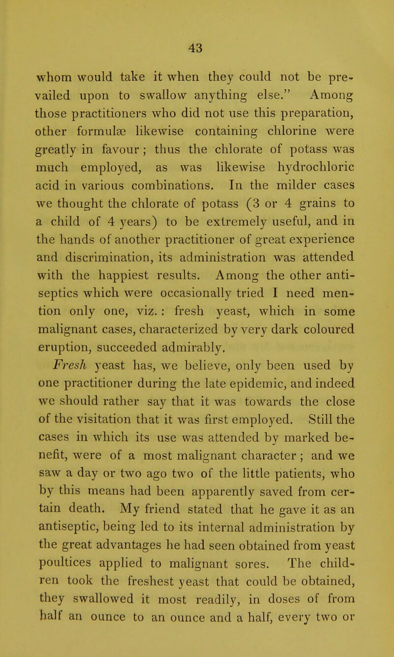 whom would take it when they could not be pre- vailed upon to swallow anything else. Among those practitioners who did not use this preparation, other formulae likewise containing chlorine Avere greatly in favour ; thus the chlorate of potass was much employed, as was likewise hydrochloric acid in various combinations. In the milder cases we thought the chlorate of potass (3 or 4 grains to a child of 4 years) to be extremely useful, and in the hands of another practitioner of great experience and discrimination, its administration was attended with the happiest results. Among the other anti- septics which were occasionally tried I need men- tion only one, viz.: fresh yeast, which in some malignant cases, characterized by very dark coloured eruption, succeeded admirably. Fresh yeast has, we believe, only been used by one practitioner during the late epidemic, and indeed we should rather say that it was towards the close of the visitation that it was first employed. Still the cases in which its use was attended by marked be- nefit, were of a most malignant character; and we saw a day or two ago two of the little patients, who by this means had been apparently saved from cer- tain death. My friend stated that he gave it as an antiseptic, being led to its internal administration by the great advantages he had seen obtained from yeast poultices applied to malignant sores. The child- ren took the freshest yeast that could be obtained, they swallowed it most readily, in doses of from half an ounce to an ounce and a half, every two or