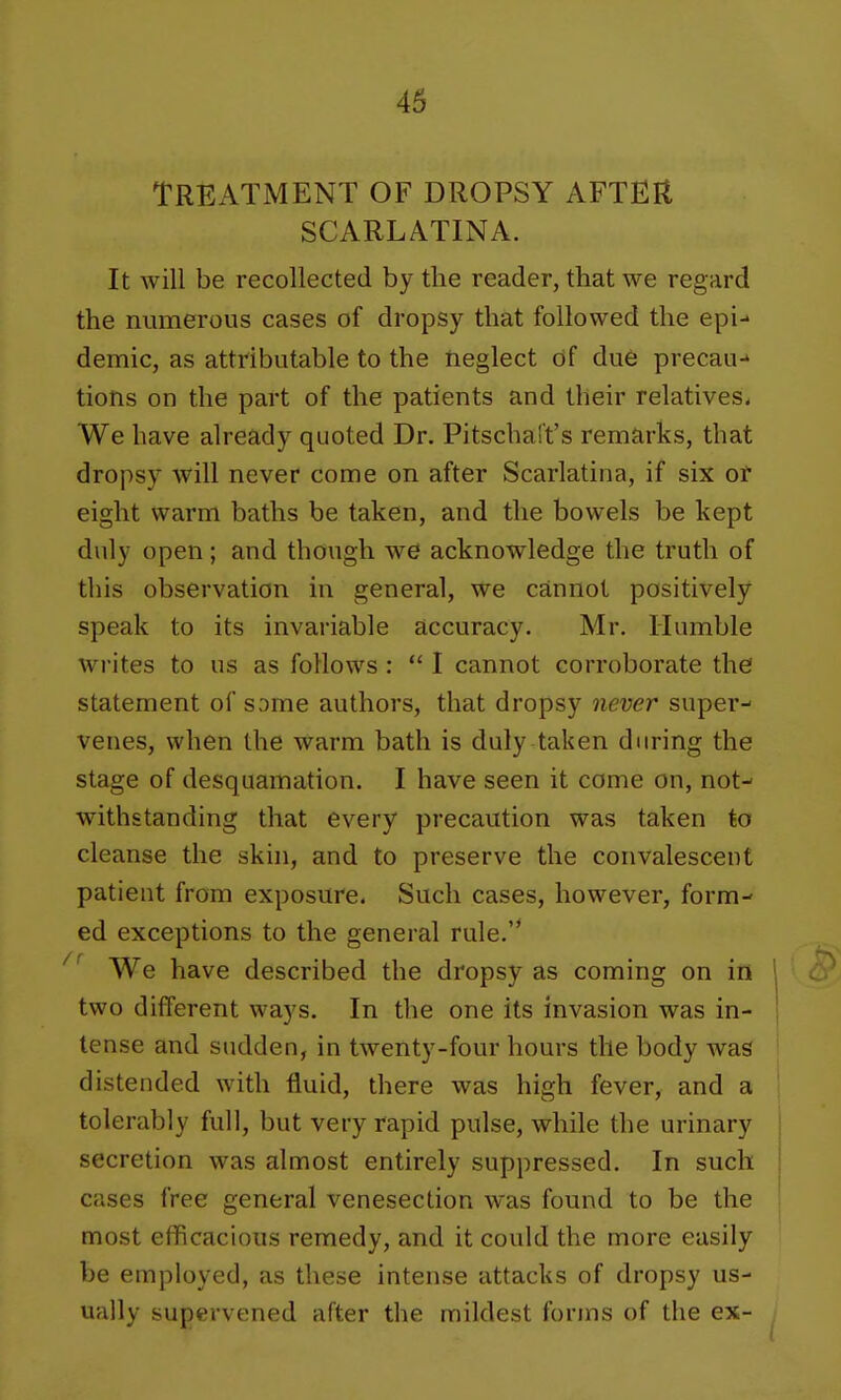 TREATMENT OF DROPSY AFTER SCARLATINA. It will be recollected by the reader, that we regard the numerous cases of dropsy that followed the epi- demic, as attributable to the rieglect df due precau-* tions on the part of the patients and their relatives. We have already quoted Dr. Pitschaft's remarks, that dropsy will never come on after Scarlatina, if six of eight warm baths be taken, and the bowels be kept duly open; and though we acknowledge the truth of this observation in general, we cannot positively speak to its invariable accuracy. Mr. Humble writes to us as follows :  I cannot corroborate the statement of some authors, that dropsy never super- venes, when the warm bath is duly taken during the stage of desquamation. I have seen it come on, not- withstanding that every precaution was taken to cleanse the skin, and to preserve the convalescent patient from exposure. Such cases, however, form- ed exceptions to the general rule.'* We have described the dropsy as coming on in two different ways. In the one its invasion was in- tense and sudden, in twenty-four hours the body was distended with fluid, there was high fever, and a tolerably full, but very rapid pulse, while the urinary secretion was almost entirely suppressed. In such cases free general venesection was found to be the most efficacious remedy, and it could the more easily be employed, as these intense attacks of dropsy us- ually supervened after the mildest forms of the ex-