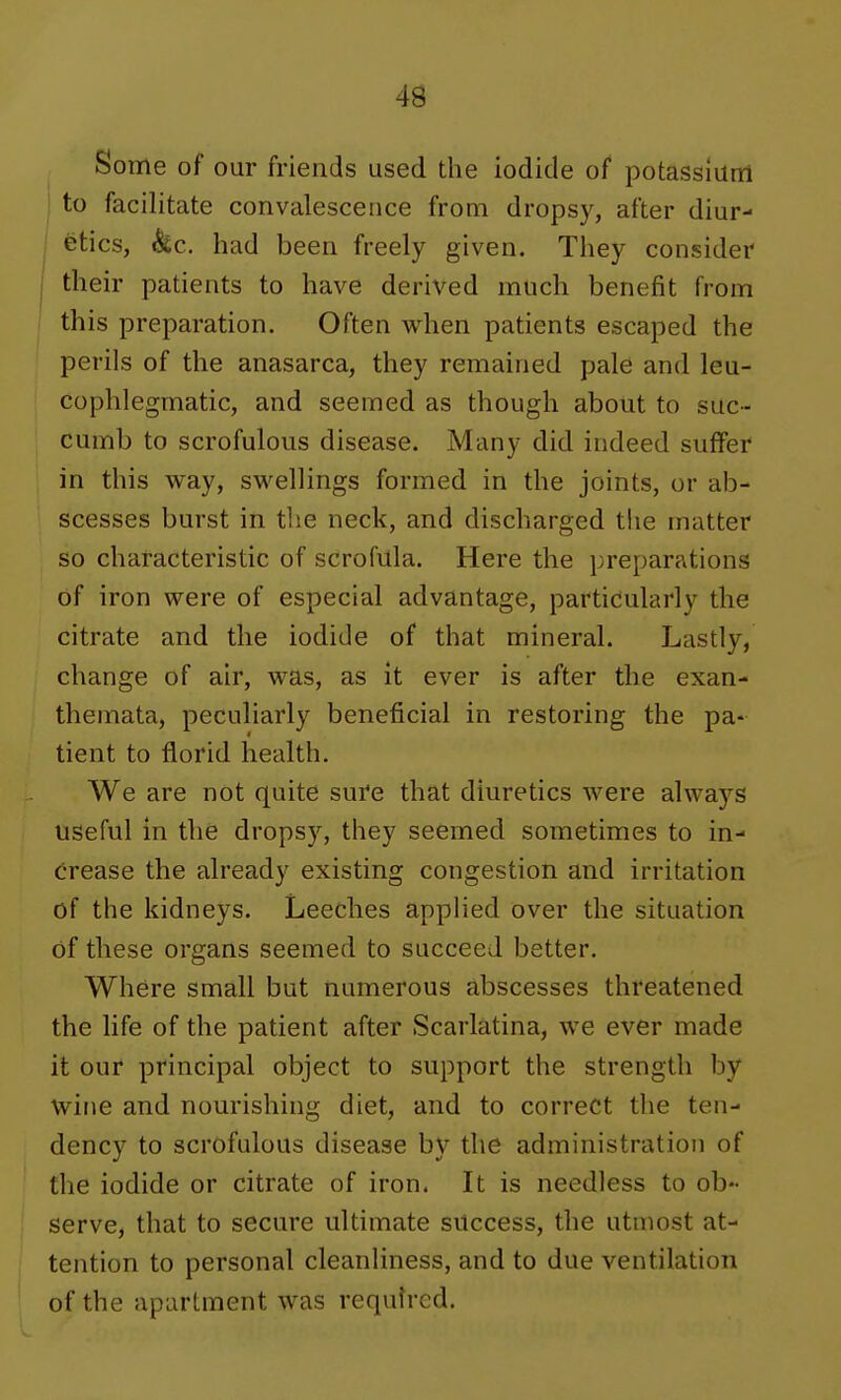 Some of our friends used the iodide of potassium j to facilitate convalescence from dropsy, after diur- I fetics, &c. had been freely given. They consider I their patients to have derived much benefit from this preparation. Often when patients escaped the perils of the anasarca, they remained pale and leu- cophlegmatic, and seemed as though about to suc- cumb to scrofulous disease. Many did indeed suffer in this way, swellings formed in the joints, or ab- scesses burst in tlie neck, and discharged the matter so characteristic of scrofula. Here the preparations of iron were of especial advantage, particularly the citrate and the iodide of that mineral. Lastly, change of air, was, as it ever is after the exan- themata, peculiarly beneficial in restoring the pa- tient to florid health. We are not quite sure that diuretics were always useful in the dropsy, they seemed sometimes to in- crease the already existing congestion and irritation of the kidneys. Leeches applied over the situation of these organs seemed to succeed better. Where small but numerous abscesses threatened the life of the patient after Scarlatina, we ever made it our principal object to support the strength by wine and nourishing diet, and to correct the ten- dency to scrofulous disease by the administration of the iodide or citrate of iron. It is needless to ob- serve, that to secure ultimate success, the utmost at- tention to personal cleanliness, and to due ventilation of the apartment was required.