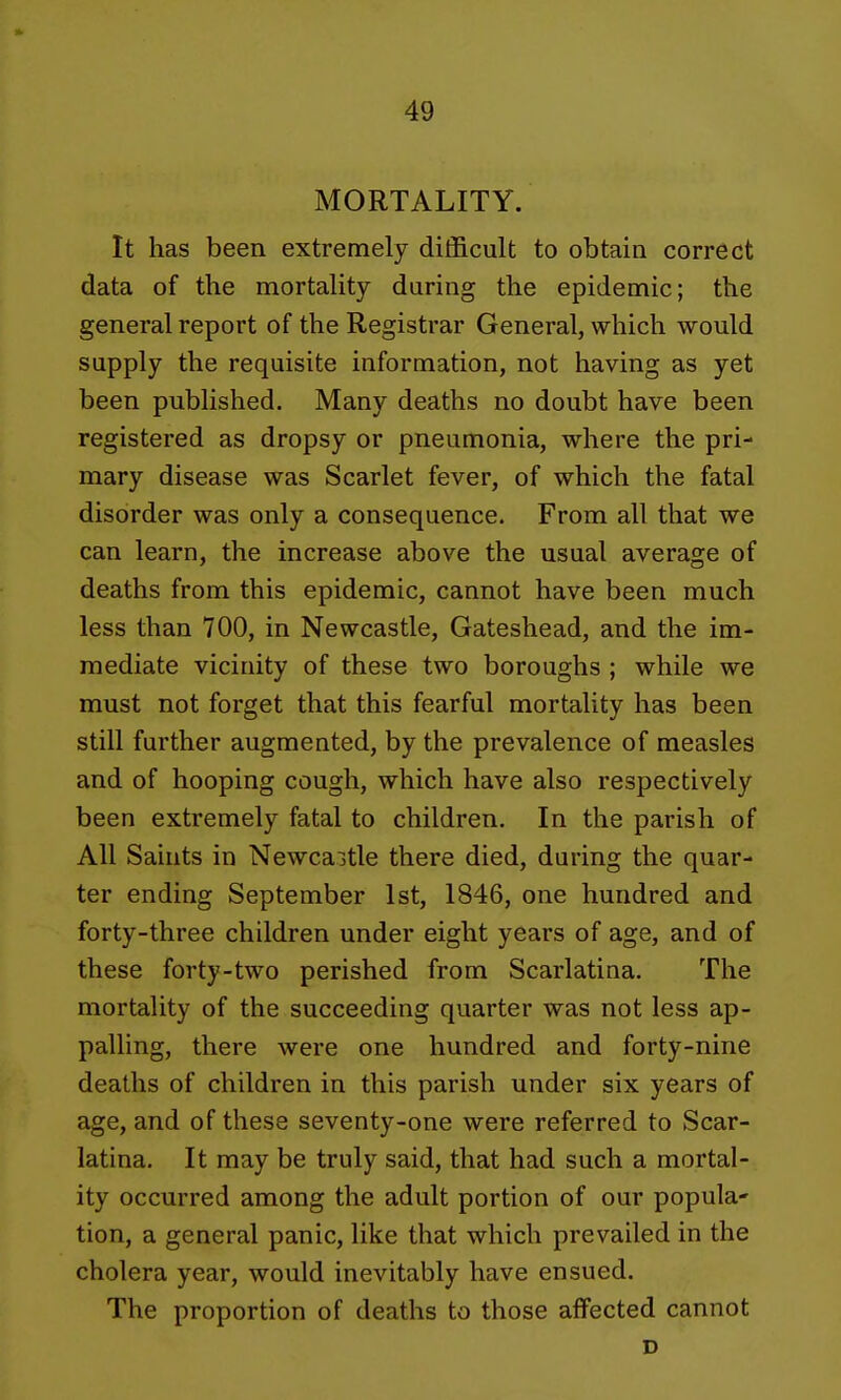 MORTALITY. It has been extremely difficult to obtain correct data of the mortality daring the epidemic; the general report of the Registrar General, which would supply the requisite information, not having as yet been published. Many deaths no doubt have been registered as dropsy or pneumonia, where the pri- mary disease was Scarlet fever, of which the fatal disorder was only a consequence. From all that we can learn, the increase above the usual average of deaths from this epidemic, cannot have been much less than 700, in Newcastle, Gateshead, and the im- mediate vicinity of these two boroughs ; while we must not forget that this fearful mortality has been still further augmented, by the prevalence of measles and of hooping cough, which have also respectively been extremely fatal to children. In the parish of All Saints in Newcaitle there died, during the quar- ter ending September 1st, 1846, one hundred and forty-three children under eight years of age, and of these forty-two perished from Scarlatina. The mortality of the succeeding quarter was not less ap- palling, there were one hundred and forty-nine deaths of children in this parish under six years of age, and of these seventy-one were referred to Scar- latina. It may be truly said, that had such a mortal- ity occurred among the adult portion of our popula- tion, a general panic, like that which prevailed in the cholera year, would inevitably have ensued. The proportion of deaths to those affected cannot D