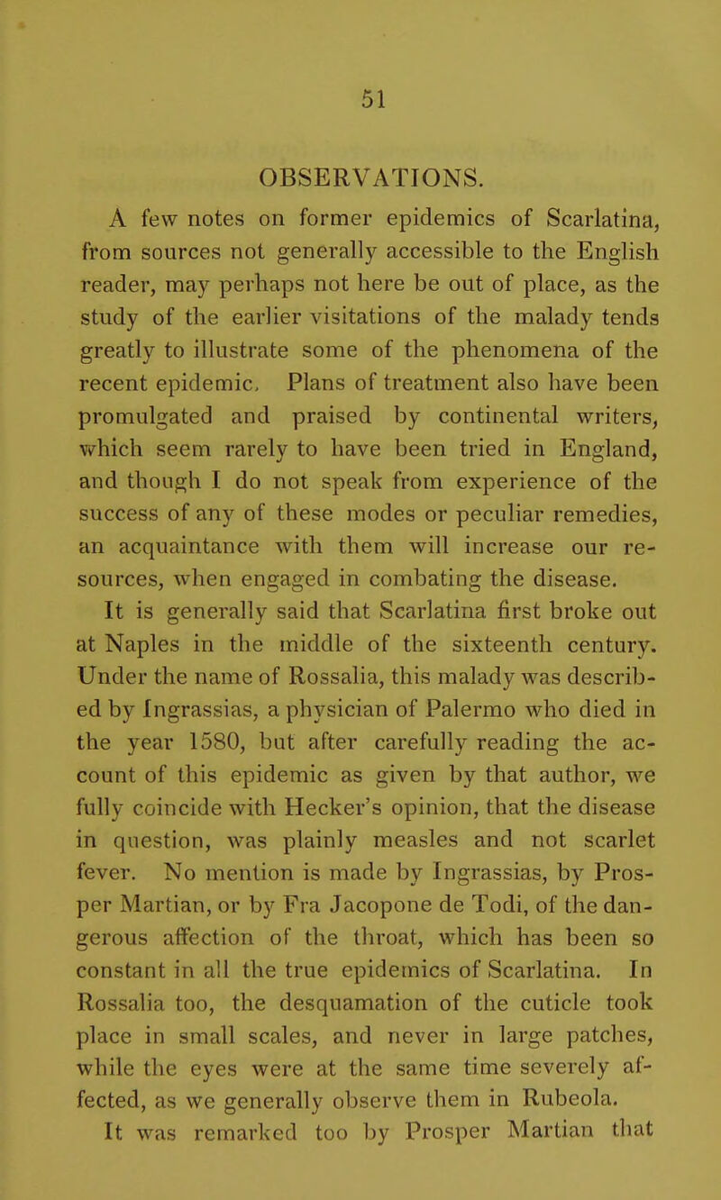 OBSERVATIONS. A few notes on former epidemics of Scarlatina, from sources not generally accessible to the English reader, may perhaps not here be out of place, as the study of the earlier visitations of the malady tends greatly to illustrate some of the phenomena of the recent epidemic. Plans of treatment also have been promulgated and praised by continental writers, which seem rarely to have been tried in England, and though I do not speak from experience of the success of any of these modes or peculiar remedies, an acquaintance with them will increase our re- sources, when engaged in combating the disease. It is generally said that Scarlatina first broke out at Naples in the middle of the sixteenth century. Under the name of Rossalia, this malady was describ- ed by Ingrassias, a physician of Palermo who died in the year 1580, but after carefully reading the ac- count of this epidemic as given by that author, we fully coincide with Hecker's opinion, that the disease in question, was plainly measles and not scarlet fever. No mention is made by Ingrassias, by Pros- per Martian, or by Fra Jacopone de Todi, of the dan- gerous affection of the throat, which has been so constant in all the true epidemics of Scarlatina. In Rossalia too, the desquamation of the cuticle took place in small scales, and never in large patches, while the eyes were at the same time severely af- fected, as we generally observe them in Rubeola. It was remarked too by Prosper Martian that