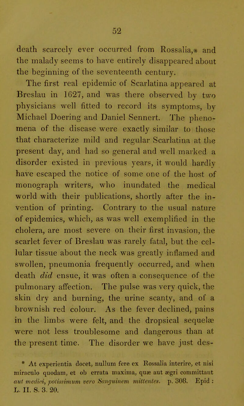 death scarcely ever occurred from Rossalia,* and the malady seems to have entirely disappeared about the beginning of the seventeenth century. The first real epidemic of Scarlatina appeared at Breslau in 1627, and was there observed by two physicians well fitted to record its symptoms, by Michael Doering and Daniel Sennert. The pheno- mena of the disease were exactly similar to those that characterize mild and regular Scarlatina at the present day, and had so general and Avell marked a disorder existed in previous years, it would hardly have escaped the notice of some one of the host of monograph writers, who inundated the medical world with their publications, shortly after the in- vention of printing. Contrary to the usual nature of epidemics, which, as was well exemplified in the cholera, are most severe on their first invasion, the scarlet fever of Breslau was rarely fatal, but the cel- lular tissue about the neck was greatly inflamed and swollen, pneumonia frequently occurred, and when death did ensue, it was often a consequence of the pulmonary affection. The pulse was very quick, the skin dry and burning, the urine scanty, and of a brownish red colour. As the fever declined, pains in the limbs were felt, and the dropsical sequelee were not less troublesome and dangerous than at the present time. The disorder we have just des- * At experientia docet, nullum fere ex Rossalia interire, et nisi miraculo quodam, et oh errata maxima, quae aut segri committant aut medici, polisnmum vero Sunguiiiem mittentes. p. 308. Epid : L. II. S. 3. 20.