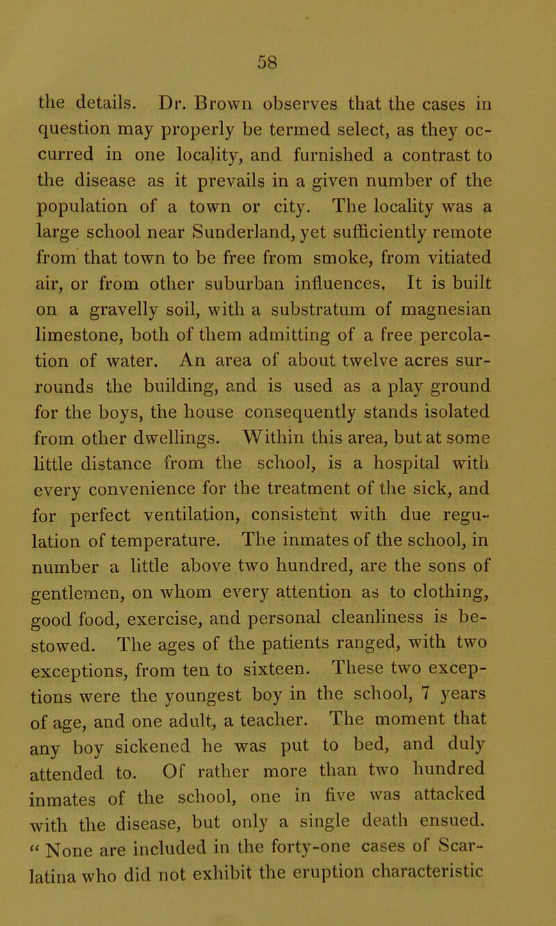 the details. Dr. Brown observes that the cases in question may properly be termed select, as they oc- curred in one locality, and furnished a contrast to the disease as it prevails in a given number of the population of a town or city. The locality was a large school near Sunderland, yet sufficiently remote from that town to be free from smoke, from vitiated air, or from other suburban influences. It is built on a gravelly soil, with a substratum of magnesian limestone, both of them admitting of a free percola- tion of water. An area of about twelve acres sur- rounds the building, and is used as a play ground for the boys, the house consequently stands isolated from other dwellings. Within this area, but at some little distance from the school, is a hospital with every convenience for the treatment of the sick, and for perfect ventilation, consistent with due regu- lation of temperature. The inmates of the school, in number a little above two hundred, are the sons of gentlemen, on whom every attention as to clothing, good food, exercise, and personal cleanliness is be- stowed. The ages of the patients ranged, with two exceptions, from ten to sixteen. These two excep- tions were the youngest boy in the school, 7 years of age, and one adult, a teacher. The moment that any boy sickened he was put to bed, and duly attended to. Of rather more than two hundred inmates of the school, one in five was attacked with the disease, but only a single death ensued.  None are included in the forty-one cases of Scar- latina who did not exhibit the eruption characteristic