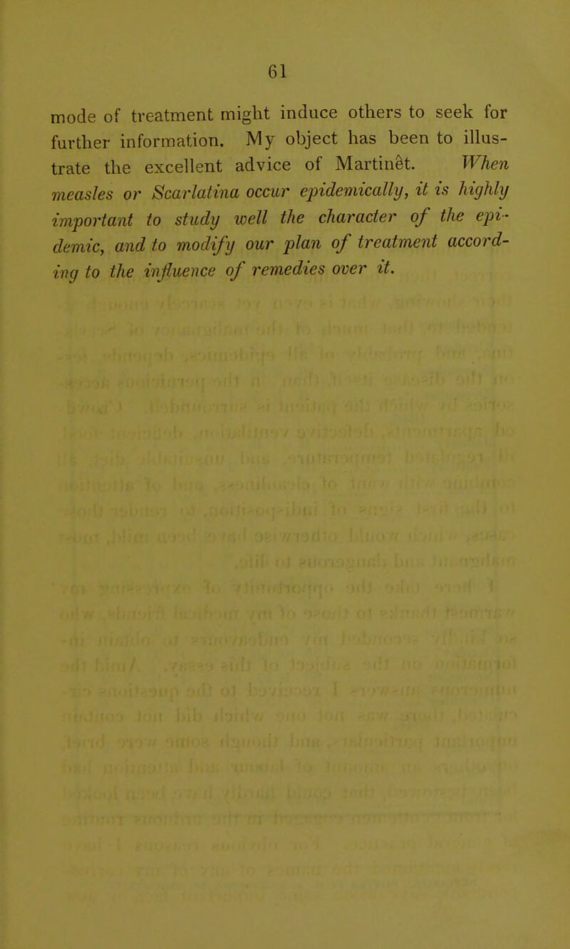 mode of treatment might induce others to seek for further information, IVIy object has been to illus- trate the excellent advice of Martinet. When measles or Scarlatina occur epidemically, it is highly important to study well the character of the epi- demic, and to modify our plan of treatment accord- ing to the influence of remedies over it.