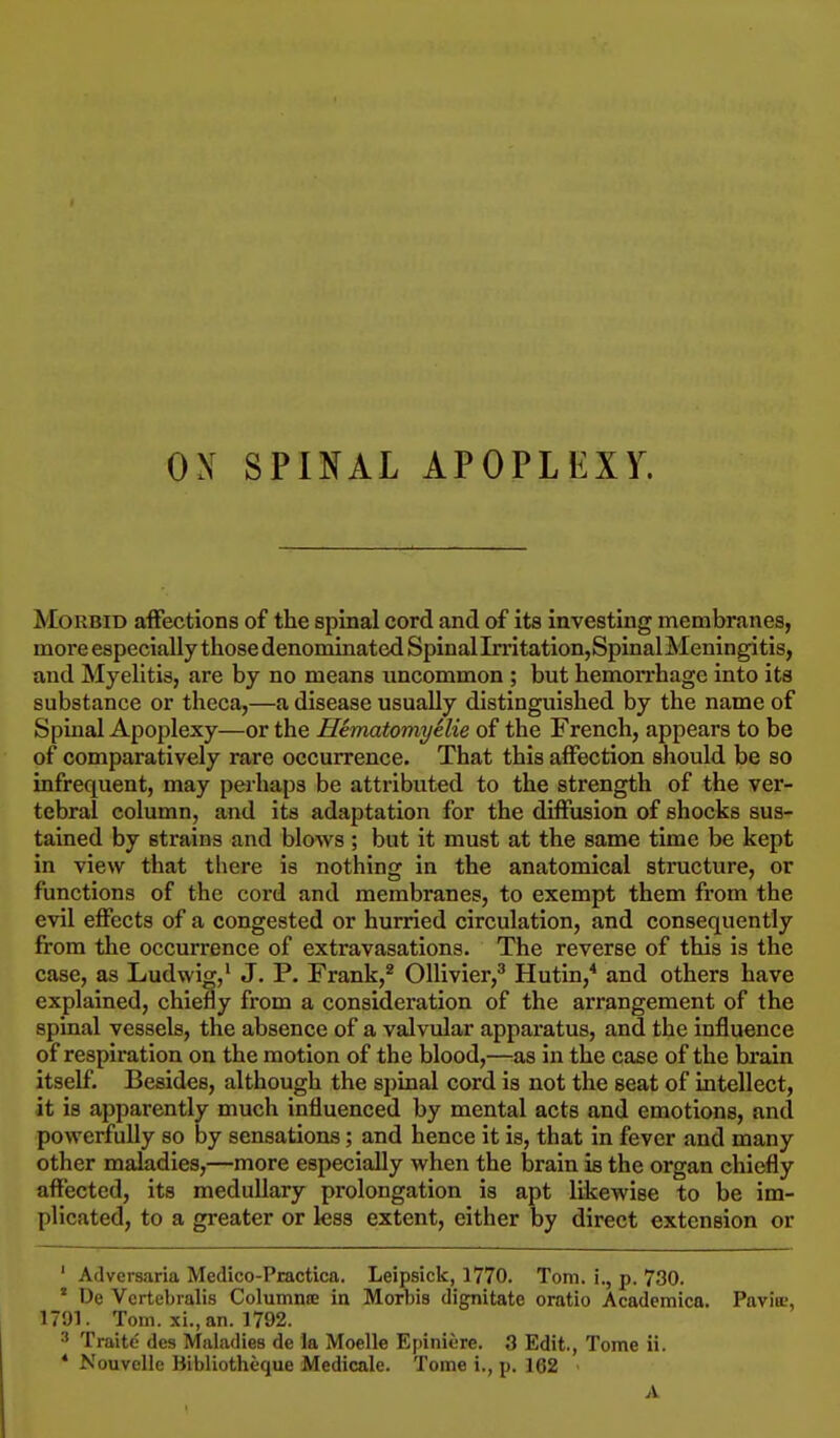 Morbid affections of the spinal cord and of its investing membranes, more especially those denominated SpinalImtation,SpinalMeningitis, and Myelitis, are by no means uncommon ; but hemorrhage into its substance or theca,—a disease usually distinguished by the name of Spinal Apoplexy—or the Hematomyelie of the French, appears to be of comparatively rare occurrence. That this affection should be so infrecment, may perhaps be attributed to the strength of the ver- tebral column, and its adaptation for the diffusion of shocks sus- tained by strains and blows ; but it must at the same time be kept in view that there is nothing in the anatomical structure, or functions of the cord and membranes, to exempt them from the evil effects of a congested or hurried circulation, and consequently from the occurrence of extravasations. The reverse of this is the case, as Ludwig,1 J. P. Frank,2 Ollivier,3 Hutin,4 and others have explained, chiefly from a consideration of the arrangement of the spinal vessels, the absence of a valvular apparatus, and the influence of respiration on the motion of the blood,—as in the case of the brain itself. Besides, although the spinal cord is not the seat of intellect, it is apparently much influenced by mental acts and emotions, and powerfully so by sensations; and hence it is, that in fever and many other maladies,—more especially when the brain is the organ chiefly affected, its medullary prolongation is apt likewise to be im- plicated, to a greater or less extent, either by direct extension or ' Adversaria Medico-Practica. Leipsick, 1770. Tom. i., p. 730. * De Vcrtebralis Columns in Morbis dignitate oratio Academica. Pavin;, 1791. Tom. xi., an. 1792. 3 Traite des Maladies de la Moelle Epiniere. 3 Edit., Tome ii. * Nouvelle Bibliotheque Medicale. Tome i., p. 162 • A