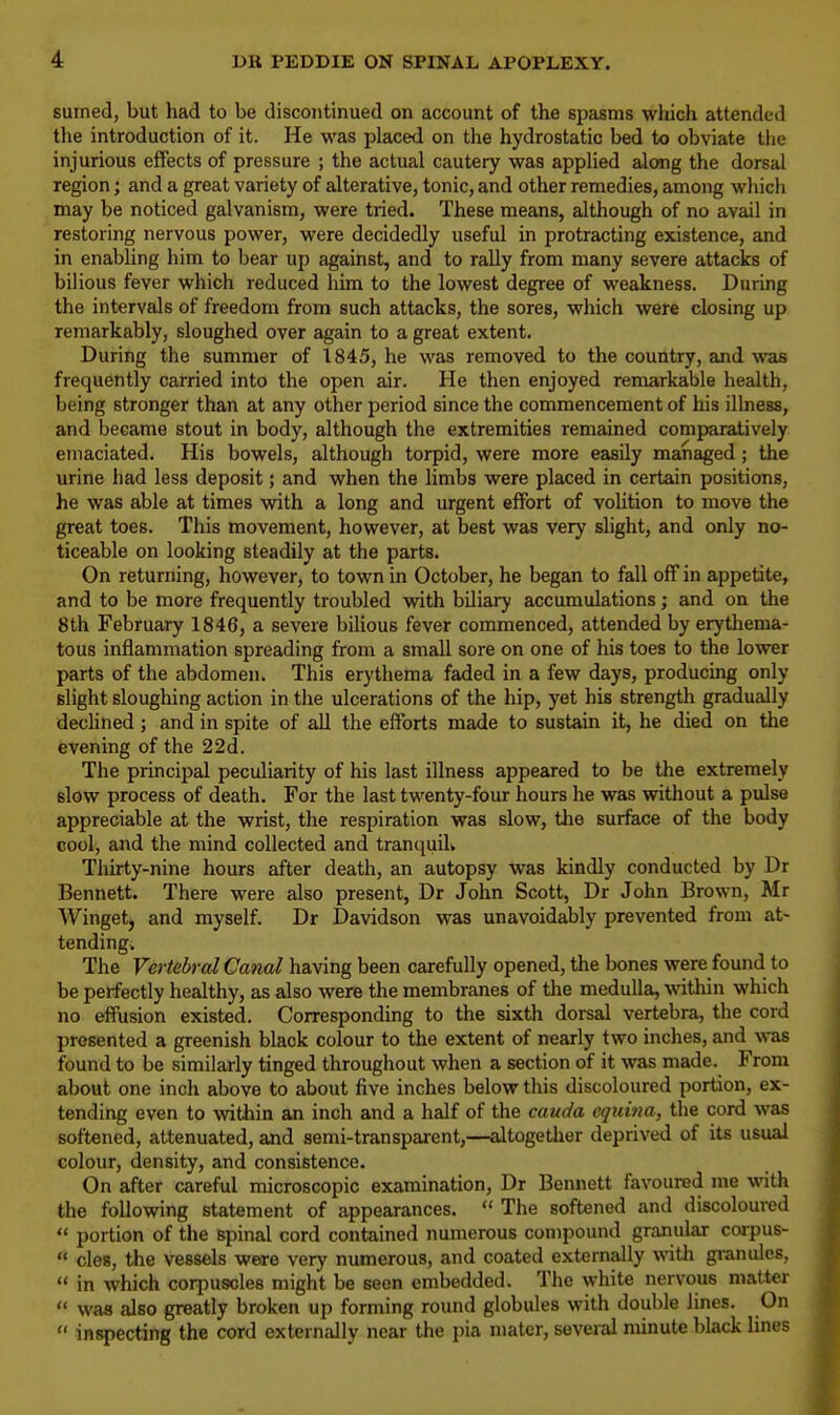 sinned, but had to be discontinued on account of the spasms which attended the introduction of it. He was placed on the hydrostatic bed to obviate the injurious effects of pressure ; the actual cautery was applied along the dorsal region; and a great variety of alterative, tonic, and other remedies, among which may be noticed galvanism, were tried. These means, although of no avail in restoring nervous power, were decidedly useful in protracting existence, and in enabling him to bear up against, and to raUy from many severe attacks of bilious fever which reduced him to the lowest degree of weakness. During the intervals of freedom from such attacks, the sores, which were closing up remarkably, sloughed over again to a great extent. During the summer of 1845, he was removed to the country, and was frequently carried into the open air. He then enjoyed remarkable health, being stronger than at any other period since the commencement of his illness, and became stout in body, although the extremities remained comparatively emaciated. His bowels, although torpid, were more easily managed ; the urine had less deposit; and when the limbs were placed in certain positions, he was able at times with a long and urgent effort of volition to move the great toes. This movement, however, at best was very slight, and only no- ticeable on looking steadily at the parts. On returning, however, to town in October, he began to fall off in appetite, and to be more frequently troubled with biliary accumulations; and on the 8th February 1846, a severe bilious fever commenced, attended by erythema- tous inflammation spreading from a small sore on one of his toes to the lower parts of the abdomen. This erythema faded in a few days, producing only slight sloughing action in the ulcerations of the hip, yet his strength gradually declined; and in spite of all the efforts made to sustain it, he died on the evening of the 22d. The principal peculiarity of his last illness appeared to be the extremely slow process of death. For the last twenty-four hours he was without a pulse appreciable at the wrist, the respiration was slow, the surface of the body cool, and the mind collected and tranquil. Thirty-nine hours after death, an autopsy was kindly conducted by Dr Bennett. There were also present, Dr John Scott, Dr John Brown, Mr Winget, and myself. Dr Davidson was unavoidably prevented from at- tending. The Vertebral Canal having been carefully opened, the bones were found to be perfectly healthy, as also were the membranes of the medulla, within which no effusion existed. Corresponding to the sixth dorsal vertebra, the cord presented a greenish black colour to the extent of nearly two inches, and was found to be similarly tinged throughout when a section of it was made. From about one inch above to about five inches below this discoloured portion, ex- tending even to within an inch and a half of the cauda equina, the cord was softened, attenuated, and semi-transparent,—altogether deprived of its usual colour, density, and consistence. On after careful microscopic examination, Dr Bennett favoured me with the following statement of appearances.  The softened and discoloured  portion of the Bpinal cord contained numerous compound granular corpus-  cles, the vessels were very numerous, and coated externally with granules,  in which corpuscles might be seen embedded. The white nervous matter  was also greatly broken up forming round globules with double lines. On  inspecting the cord externally near the pia mater, several minute black lines