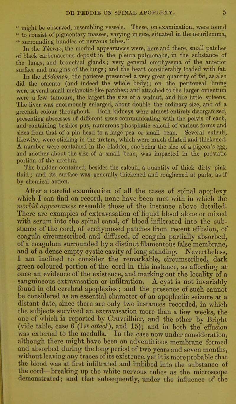might be observed, resembling vessels. These, on examination, were found to consist of pigmentary masses, varying in size, situated in the neurilemma, surrounding bundles of nervous tubes. In the Thorax, the morbid appearances were, here and there, small patches of black carbonaceous deposit in the pleura pulmonalis, in the substance of the lungs, and bronchial glands ; very general emphysema of the anterior surface and margins of the lungs; and the heart considerably loaded with fat. In the Abdomen, the parietes presented a very great quantity of fat, as also did the omenta (and indeed the whole body); on the peritoneal lining were several small melanotic-like patches; and attached to the larger omentum were a few tumours, the largest the size of a walnut, and like little spleens. The liver was enormously enlarged, about double the ordinary size, and of a greenish colour throughout. Both kidneys were almost entirely disorganized, presenting abscesses of different sizes communicating with the pelvis of each, and containing besides pus, numerous phosphatic calculi of various forms and sizes from that of a pin head to a large pea or small bean. Several culculi, likewise, were sticking in the ureters, which were much dilated and thickened. A number were contained in the bladder, one being the size of a pigeon's egg, and another about the size of a small bean, was impacted in the prostatic portion of the urethra. The bladder contained, besides the calculi, a quantity of thick dirty pink fluid; and its surface was generally thickened and roughened at parts, as if by chemical action. After a careful examination of all the cases of spinal apoplexy which I can find on record, none have been met with in which the morbid appearances resemble those of the instance above detailed. There are examples of extravasation of liquid blood alone or mixed with scrum into the spinal canal, of blood infiltrated into the sub- stance of the cord, of ecchymosed patches from recent effusion, of coagula circumscribed and diffused, of coagula partially absorbed, of a coagulum surrounded by a distinct filamentous false membrane, and of a dense empty cystic cavity of long standing. Nevertheless, I am inclined to consider the remarkable, circumscribed, dark green coloured portion of the cord in this instance, as affording at once an evidence of the existence, and marking out the locality of a sanguineous extravasation or infiltration. A cyst is not invariably found in old cerebral apoplexies ; and the presence of such cannot be considered as an essential character of an apoplectic seizure at a distant date, since there are only two instances recorded, in which the subjects survived an extravasation more than a few weeks, the one of which is reported by Cruveilhier, and the other by Bright (vide table, case 6 (1st attack), and 15); and in both the effusum was external to the medulla. In the case now under consideration, although there might have been an adventitious membrane formed and absorbed during the long period of two years and seven months, without leaving any traces of its existence, yet it is more probable that the blood was at first infiltrated and imbibed into the substance of the cord—breaking up the white nervous tubes as the microscope demonstrated; and that subsequently, under the influence of the