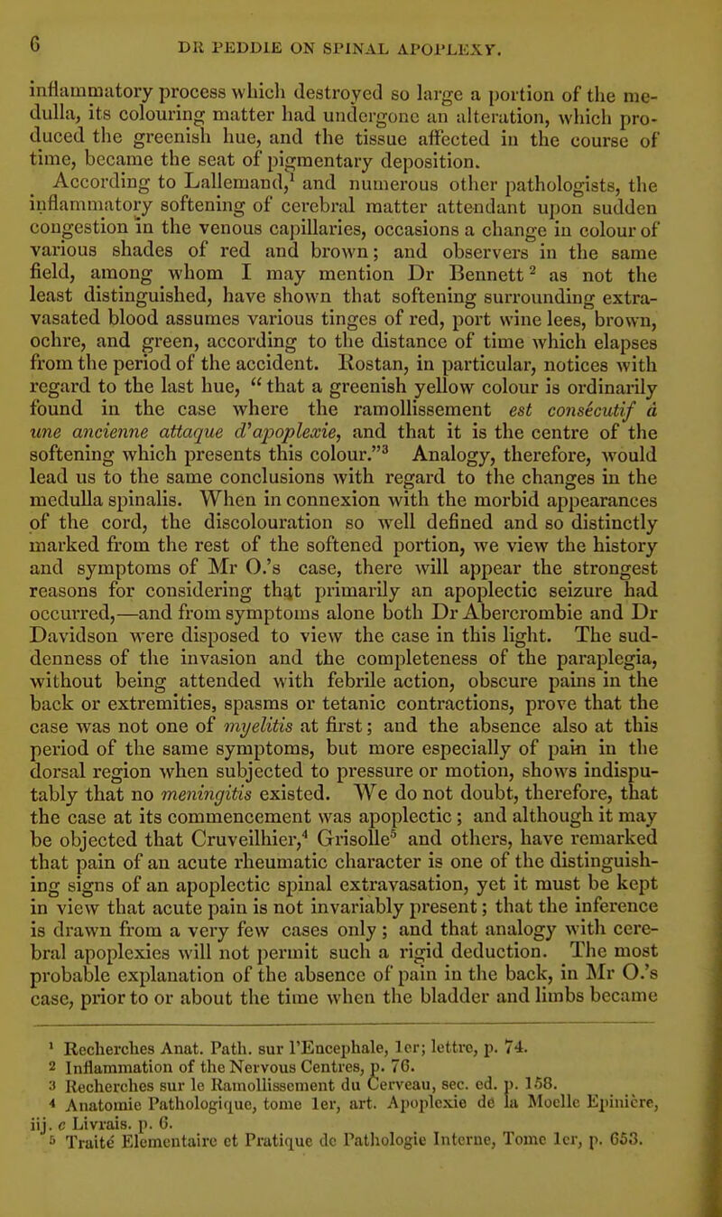 Dli PEDD1E ON SPINAL ATOL'J.KX V. mflammatory process which destroyed so large a portion of the me- dulla, its colouring matter had undergone an alteration, which pro- duced the greenish hue, and the tissue affected in the course of time, became the seat of pigmentary deposition. According to Lallemand,1 and numerous other pathologists, the inflammatory softening of cerebral matter attendant upon sudden congestion in the venous capillaries, occasions a change in colour of various shades of red and brown; and observers in the same field, among whom I may mention Dr Bennett2 as not the least distinguished, have shown that softening surrounding extra- vasated blood assumes various tinges of red, port wine lees, brown, ochre, and green, according to the distance of time which elapses from the period of the accident. Rostan, in particular, notices with regard to the last hue, that a greenish yellow colour is ordinarily found in the case where the ramollissement est consecutif a une ancienne attaque d'apoplexie, and that it is the centre of the softening which presents this colour.3 Analogy, therefore, would lead us to the same conclusions with regard to the changes in the medulla spinalis. When in connexion with the morbid appearances of the cord, the discolouration so well defined and so distinctly marked from the rest of the softened portion, we view the history and symptoms of Mr O.'s case, there will appear the strongest reasons for considering that primarily an apoplectic seizure had occurred,—and from symptoms alone both Dr Abercrombie and Dr Davidson were disposed to view the case in this light. The sud- denness of the invasion and the completeness of the paraplegia, without being attended with febrile action, obscure pains in the back or extremities, spasms or tetanic contractions, prove that the case was not one of myelitis at first; and the absence also at this period of the same symptoms, but more especially of pam in the dorsal region when subjected to pressure or motion, shows indispu- tably that no meningitis existed. We do not doubt, therefore, that the case at its commencement was apoplectic ; and although it may be objected that Cruveilhier,4 Grisolle5 and others, have remarked that pain of an acute rheumatic character is one of the distinguish- ing signs of an apoplectic spinal extravasation, yet it must be kept in view that acute pain is not invariably present; that the inference is drawn from a very few cases only; and that analogy with cere- bral apoplexies will not permit such a rigid deduction. The most probable explanation of the absence of pain in the back, in Mr O.'s case, prior to or about the time when the bladder and limbs became 1 Recherches Anat. Path, sur l'Encephale, lcr; lettre, p. 74. 2 Inflammation of the Nervous Centres, p. 76. 3 Recherches sur le Ramollissement du Cerveau, sec. ed. p. 1.58. * Anatomie Pathologicpue, tome ler, art. Apoplcxie de la Mocllc Epinicre, iij. c Livrais. p. 6. 5 Traite- Elementaire ct Pratique dc Pathologie Interne, Tome lcr, p. 653.