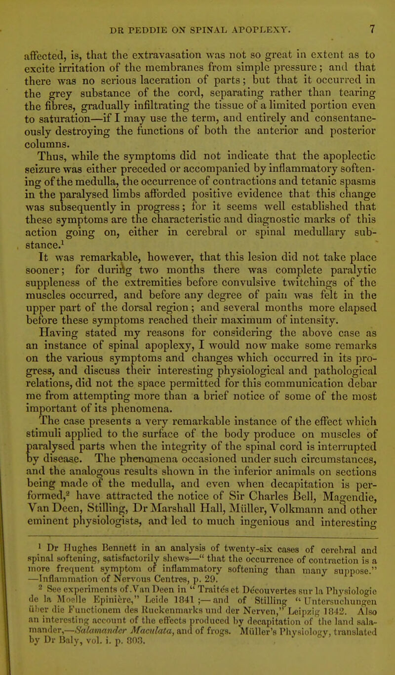 affected, is, that the extravasation was not so great in extent as to excite irritation of the membranes from simple pressure; and that there was no serious laceration of parts; but that it occurred in the grey substance of the cord, separating rather than tearing the fibres, gradually infiltrating the tissue of a limited portion even to saturation—if I may use the term, and entirely and consentane- ously destroying the functions of both the anterior and posterior columns. Thus, while the symptoms did not indicate that the apoplectic seizure was either preceded or accompanied by inflammatory soften- ing of the medulla, the occurrence of contractions and tetanic spasms in the paralysed limbs afforded positive evidence that this change was subsequently in progress; for it seems well established that these symptoms are the characteristic and diagnostic marks of this action going on, either in cerebral or spinal medullary sub- stance.1 It was remarkable, however, that this lesion did not take place sooner; for during two months there was complete paralytic suppleness of the extremities before convulsive twitchings of the muscles occurred, and before any degree of pain was felt in the upper part of the dorsal region ; and several months more elapsed before these symptoms reached their maximum of intensity. Having stated my reasons for considering the above case as an instance of spinal apoplexy, I would now make some remarks on the various symptoms and changes which occurred in its pro- gress, and discuss their interesting physiological and pathological relations, did not the space permitted for this communication debar me from attempting more than a brief notice of some of the most important of its phenomena. The case presents a very remarkable instance of the effect which stimuli applied to the surface of the body produce on muscles of aralysed parts when the integrity of the spinal cord is interrupted y disease. The phenomena occasioned under such circumstances, and the analogous results shown in the inferior animals on sections being made of the medulla, and even when decapitation is per- formed,2 have attracted the notice of Sir Charles Bell, Magendie, VanDeen, Stilling, Dr Marshall Hall, Midler, Volkmann and other eminent physiologists, and led to much ingenious and interesting Dr Hughes Bennett in an analysis of twenty-six cases of cerebral and Rpinal softening, satisfactorily shews— that the occurrence of contraction is a more frequent symptom of inflammatory softening than many suppose. —Inflammation of Nervous Centres, p. 29. 2 See experiments of .Van Deen in  Traites et Decouvertes Bar la Physiologic do la Moelle Epiniere, Leide 1041 ;—and of Stilling  Untersuchungen fiber die Functionem des Ruckenmarks und der Nerven, Leipzig 1842. Also an interesting account of the effects produced by decapitation of the land sala- mander,—Salamander Mamlata, and of frogs. Miiller's Phvsioloarv, translated by Dr Baly, vol. i. p. 003.