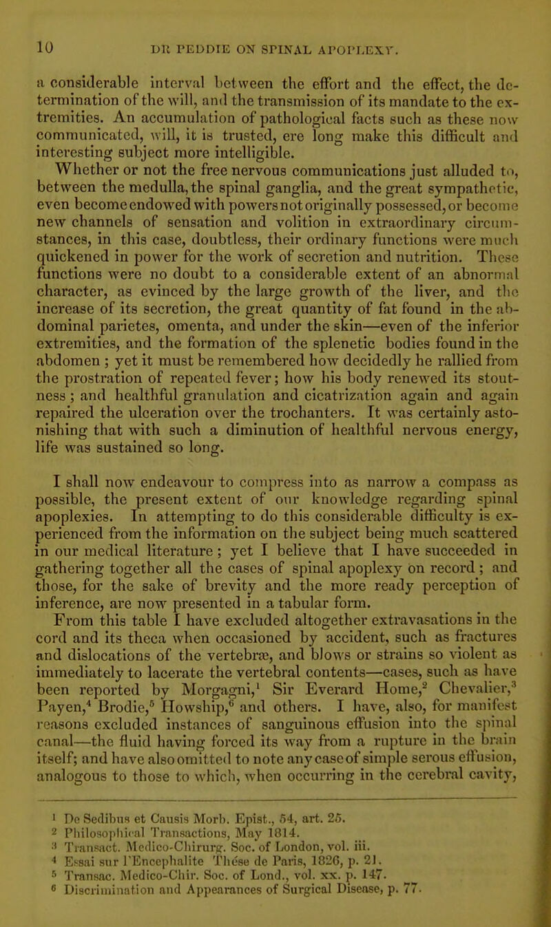 a considerable interval between tbe effort and the effect, the de- termination of the will, and the transmission of its mandate to the ex- tremities. An accumulation of pathological facts such as these now communicated, will, it is trusted, ere long make this difficult and interesting subject more intelligible. Whether or not the free nervous communications just alluded to, between the medulla, the spinal ganglia, and the great sympathetic, even become endowed with powers not oi'iginally possessed, or become new channels of sensation and volition in extraordinary circum- stances, in this case, doubtless, their ordinary functions wei'e much quickened in power for the work of secretion and nutrition. These functions were no doubt to a considerable extent of an abnormal character, as evinced by the large growth of the liver, and the increase of its secretion, the great quantity of fat found in the ab- dominal parietes, omenta, and under the skin—even of the inferior extremities, and the formation of the splenetic bodies found in the abdomen ; yet it must be remembered how decidedly he rallied from the prostration of repeated fever; how his body renewed its stout- ness ; and healthful granulation and cicatrization again and again repaired the ulceration over the trochanters. It was certainly asto- nishing that with such a diminution of healthful nervous energy, life was sustained so long. I shall now endeavour to compress into as narrow a compass as possible, the present extent of our knowledge regarding spinal apoplexies. In attempting to do this considerable difficulty is ex- perienced from the information on the subject being much scattered in our medical literature; yet I believe that I have succeeded in gathering together all the cases of spinal apoplexy On record ; and those, for the sake of brevity and the more ready perception of inference, are now presented in a tabular form. From this table I have excluded altogether extravasations in the cord and its theca when occasioned by accident, such as fractures and dislocations of the vertebra?, and blows or strains so violent as immediately to lacerate the vertebral contents—cases, such as have been reported by Morgagni,1 Sir Everard Home,2 Chevalier,3 Payen,4 Brodie,5 Howship,6 and others. I have, also, for manifest, reasons excluded instances of sanguinous effusion into the spinal canal—the fluid having forced its way from a rupture in the brain itself; and have also omitted to note any caseof simple serous effusion, analogous to those to which, when occurring in the cerebral cavity, 1 De Sedibus et Causis Morb. Epist., 54, art. 25. 2 Philosophical Transactions, May 1814. ;1 Transact. Medico-Chirurg;. Soc. of London, vol. iii. < Essai sur l'Enccpbalite These de Paris, 182G, p. 21. 5 Transac. Medico-Chir. Soc. of Lond., vol. xx. p. 147. 8 Discrimination and Appearances of Surgical Disease, p. 77.