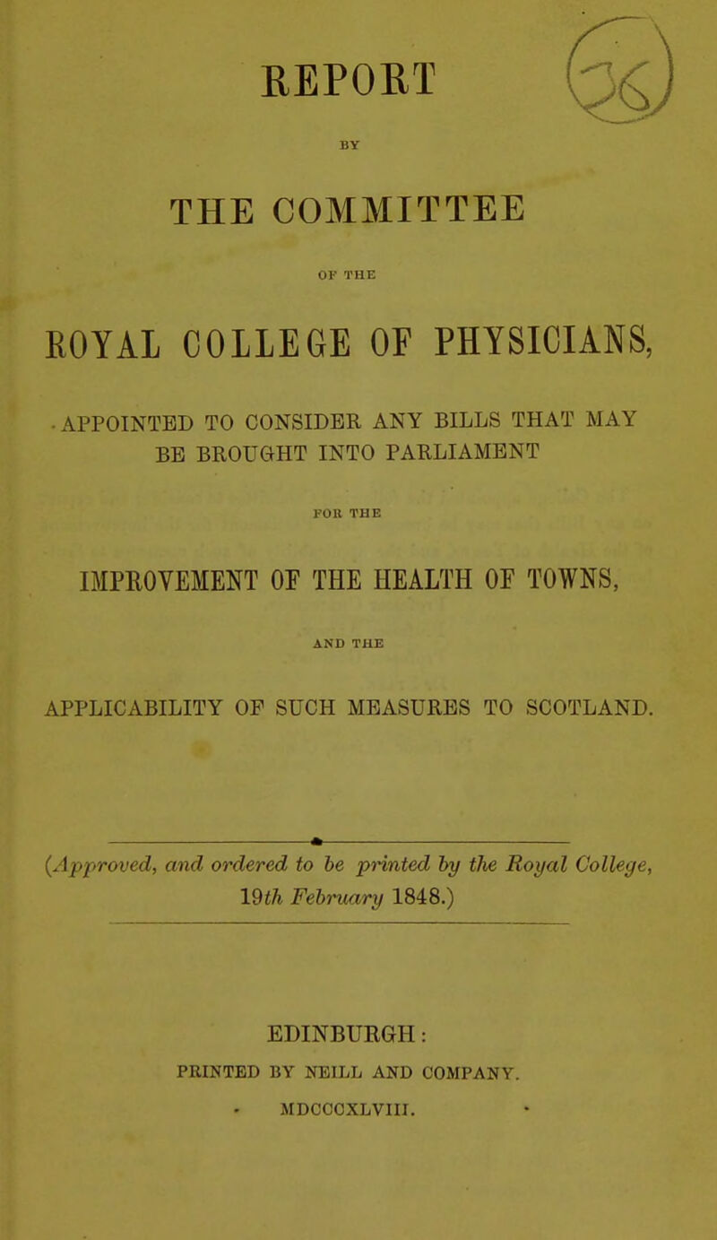 REPORT BY THE COMMITTEE OF THE ROYAL COLLEGE OF PHYSICIANS, • APPOINTED TO CONSIDER ANY BILLS THAT MAY BE BROUGIHT INTO PARLIAMENT FOn THE IMPROVEMENT OF THE HEALTH OF TOWNS, AND THE APPLICABILITY OF SUCH MEASURES TO SCOTLAND. (Approved, and ordered to be printed hy the Royal College, lUh February 1848.) EDINBUEGH: PRINTED BY NEILL AND COMPANY. MDCCOXLVIII.