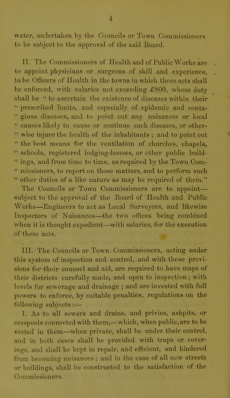 water, undertaken by the Councils or Town Commissioners to be subject to the approval of the said Boai-d. II. The Commissioners of Health and of Public Works are to appoint physicians or surgeons of skill and experience, to be Ofl&cers of Health in the towns in which these acts shall be enforced, with salaries not exceeding ^£800, whose duty shall be  to ascertain the existence of diseases within their  prescribed limits, and especially of epidemic and conta-  gious diseases, and to point out any nuisances or local  causes likely to cause or continue such diseases, or other-  wise injui'ethe health of the inhabitants ; and to point out  the best means for the ventilation of churches, chapels,  schools, registered lodging-houses, or other public build-  ings, and from time to time, as required by the Town Com-  missioners, to report on those matters, and to perform such  other duties of a like nature as may be required of them. The Councils or Town Commissioners are to appoint— subject to the approval of the Board of Health and Public Works—Engineers to act as Local Surveyors, and likewise Inspectors of Nuisances—the two offices being combined when it is thought expedient—with salaries, for the execution of these acts. III. The Councils or Town Commissioners, acting under this system of inspection and control, and with these provi- sions for their counsel and aid, are required to have maps of their districts carefully made, and open to inspection ; with levels for sewerage and drainage ; and are invested with full powers to enforce, by suitable penalties, regulations on the following subjects:— 1. As to all sewers and drains, and privies, ashpits, or cesspools connected with them,—wliich, when public,are to be vested in them—wlien private, shall be under tlieir control, and in both cases shall be provided with traps or cover- ings, and shall be kept in repair, and efficient, and hindered from becoming nuisances ; and in the case of all new streets or buildings, shall be constructed to the satisfaction of the Commissioners.