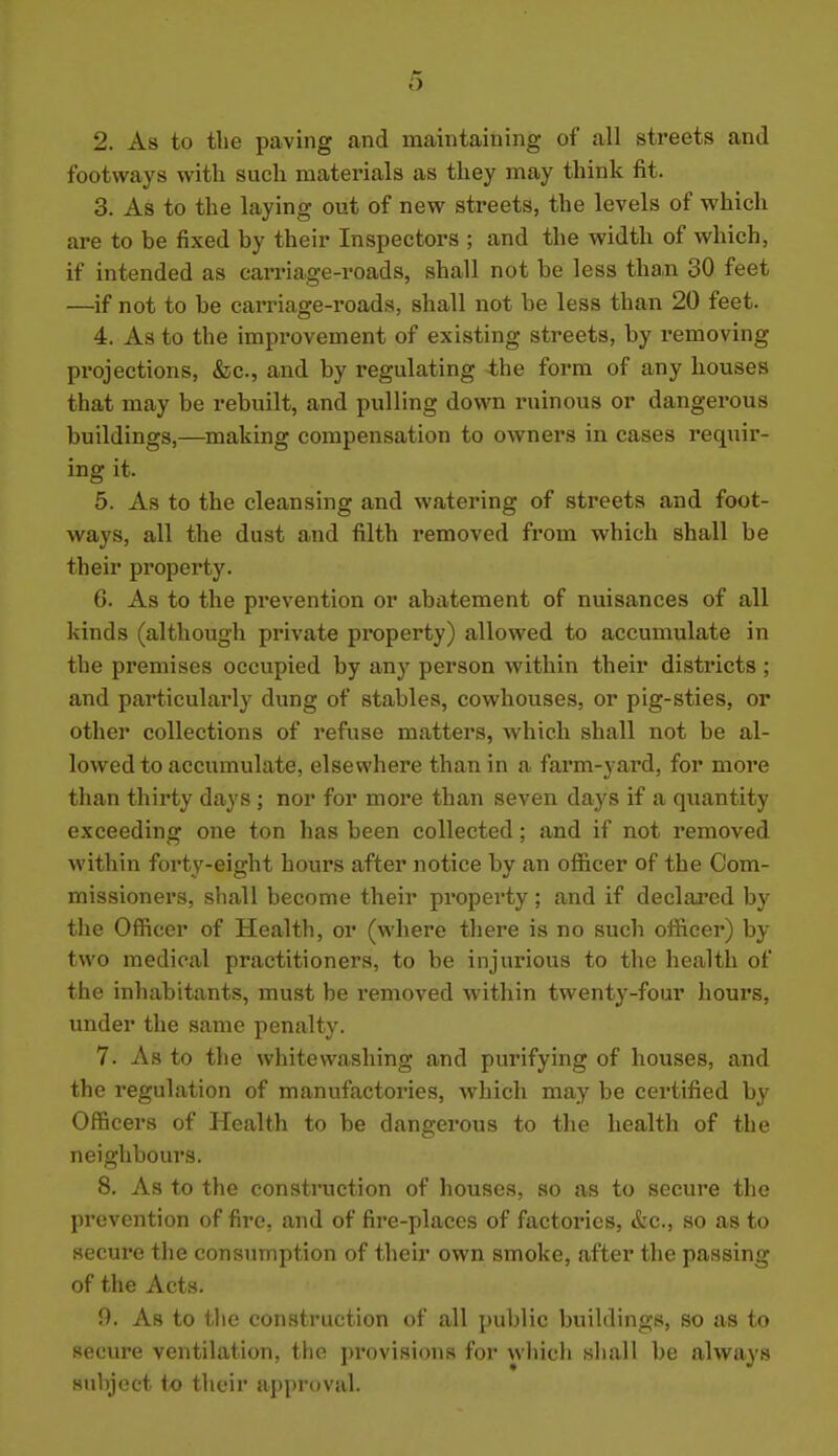 2. As to tlie paving and maintaining of all streets and footways with such materials as they may think fit. 3. As to the laying out of new streets, the levels of which are to be fixed by their Inspectors ; and the width of which, if intended as carriage-roads, shall not be less than 30 feet —if not to be carriage-roads, shall not be less than 20 feet. 4. As to the impi'ovement of existing streets, by removing projections, &c., and by regulating the form of any houses that may be rebuilt, and pulling down ruinous or dangerous buildings,—making compensation to owners in cases requir- ing it. 5. As to the cleansing and watering of streets and foot- ways, all the dust and filth removed from which shall be their property. 6. As to the prevention or abatement of nuisances of all kinds (although private property) allowed to accumulate in the premises occupied by any person within their districts ; and particularly dung of stables, cowhouses, or pig-sties, or other collections of refuse matters, which shall not be al- lowed to accumulate, elsewhere than in a farm-yard, for more than thirty days ; nor for more than seven days if a qiiantity exceeding one ton has been collected; and if not removed within forty-eight hours after notice by an officer of the Com- missioners, shall become their property; and if declaimed by the Officer of Health, or (where there is no such officer) by two medical practitioners, to be injurious to the health of the inhabitants, must be removed within twenty-four hours, under the same penalty. 7. As to the whitewashing and purifying of houses, and the regulation of manufactories, which may be certified by Officers of Health to be dangerous to the health of the neighbours. 8. As to the construction of houses, so as to secure the prevention of fire, and of fire-places of factories, &c., so as to secure the consumption of their own smoke, after the passing of the Acts. 9. As to the construction of all public buildings, so as to secure ventilation, the provisions for wliich shall be always Hubjccf (o ihcir appr-iviil.