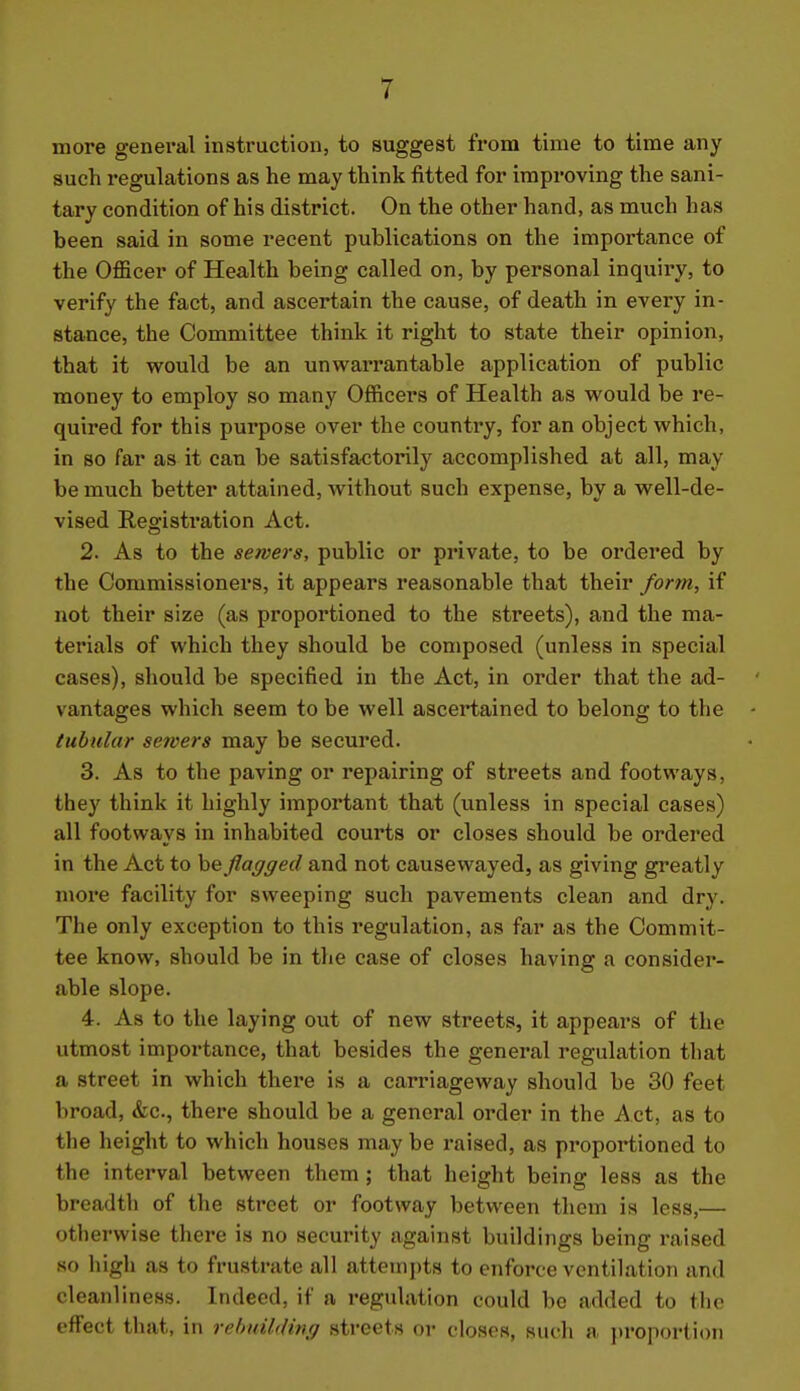 more general instruction, to suggest from time to time any such regulations as he may think fitted for improving the sani- tary condition of his district. On the other hand, as much has been said in some recent publications on the importance of the Officer of Health being called on, by personal inquiry, to verify the fact, and ascertain the cause, of death in every in- stance, the Committee think it right to state their opinion, that it would be an unwarrantable application of public money to employ so many Officers of Health as would be re- quired for this purpose over the country, for an object which, in so far as it can be satisfactorily accomplished at all, may be much better attained, without such expense, by a well-de- vised Registration Act. 2. As to the sewers, public or private, to be ordered by the Commissioners, it appears reasonable that their form, if not their size (as proportioned to the streets), and the ma- terials of which they should be composed (unless in special cases), should be specified in the Act, in order that the ad- vantages which seem to be well ascertained to belong to the tubular sewers may be secured. 3. As to the paving or repairing of streets and footways, they think it highly important that (unless in special cases) all footways in inhabited courts or closes should be ordered in the Act to he flagged and not causewayed, as giving greatly more facility for sweeping such pavements clean and dry. The only exception to this regulation, as far as the Commit- tee know, should be in the case of closes having a consider- able slope. 4. As to the laying out of new streets, it appears of the utmost importance, that besides the general regulation that a street in which there is a carriageway should be 30 feet broad, &c., there should be a general order in the Act, as to the height to which houses may be raised, as proportioned to the interval between them ; that height being less as the breadth of the street or footway between them is less,— otherwise there is no security against buildings being raised so high as to frustrate all attempts to enforce ventilation and cleanliness. Indeed, if a regulation could be added to the effect that, in rehnUdmg streets or closes, such a jiroportion