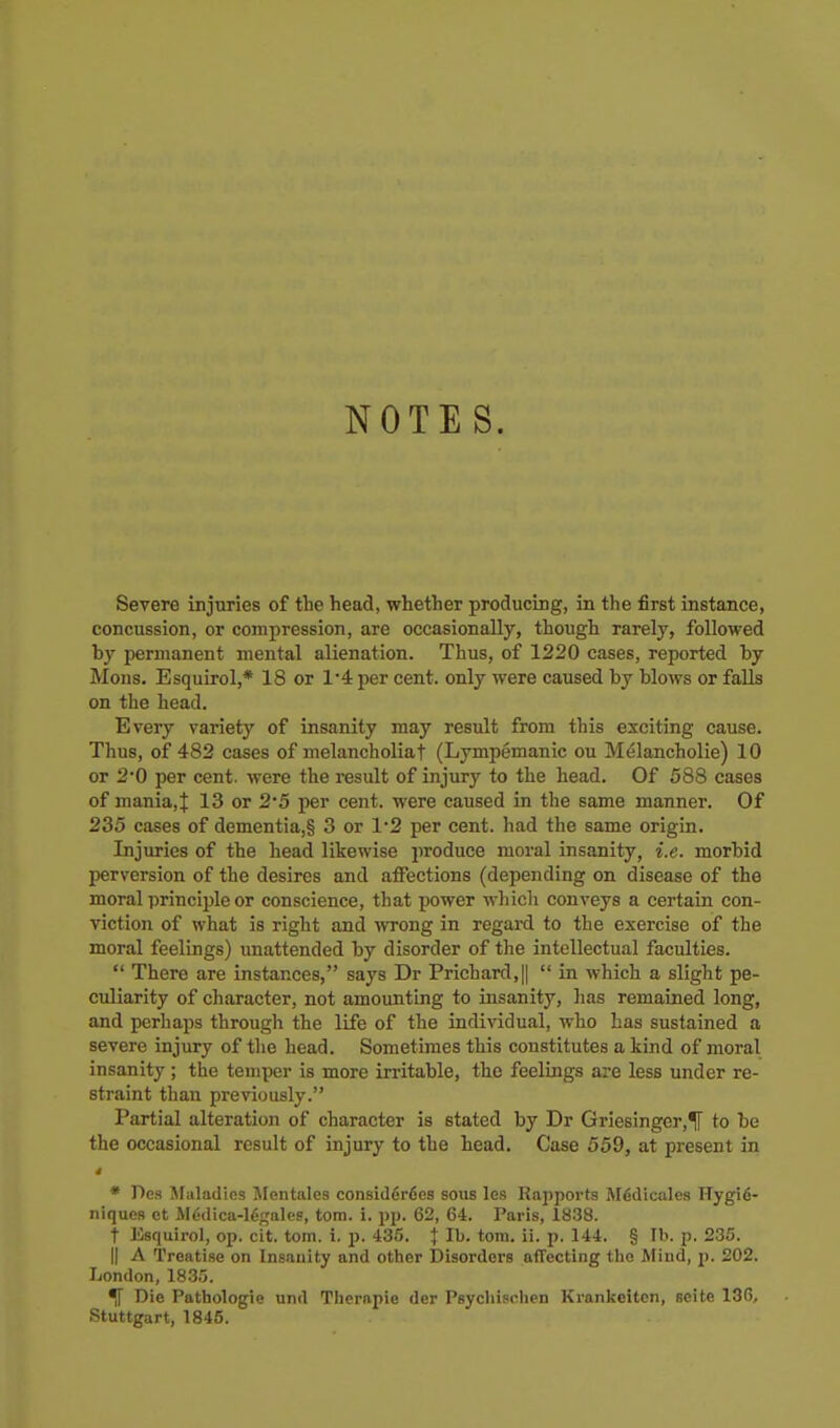 NOTES. Severe injuries of the head, whether producing, in the first instance, concussion, or compression, are occasionally, though rarely, followed by permanent mental alienation. Thus, of 1220 cases, reported by Mons. EsquLrol,* 18 or 1*4 per cent, only were caused by blows or falls on the head. Every variety of insanity may result from this exciting cause. Thus, of 482 cases of melancholiaf (Lympemanic ou Melancholie) 10 or 2*0 per cent, were the result of injury to the head. Of 588 cases of mania, J 13 or 2*5 per cent, were caused in the same manner. Of 235 cases of dementia,§ 3 or 1*2 per cent, had the same origin. Injuries of the head likewise produce moral insanity, i.e. morbid perversion of the desires and affections (depending on disease of the moral principle or conscience, that power which conveys a certain con- viction of what is right and mong in regard to the exercise of the moral feelings) unattended by disorder of the intellectual faculties.  There are instances, says Dr Prichard,||  in which a slight pe- culiarity of character, not amounting to insanity, lias remained long, and perhaps through the life of the individual, who has sustained a severe injury of the head. Sometimes this constitutes a kind of moral insanity; the temper is more irritable, the feelings are less under re- straint than previously. Partial alteration of character is stated by Dr Griesinger,^ to be the occasional result of injury to the head. Case 559, at present in * Des Afaladics Mcntales consider6cs sous les Kapports MSdicales Hygi6- niques et Mddica-lg^^alcs, torn. i. pp. 62, 64. Paris, 1838. t Esquirol, op. cit. torn. i. j). 436. J lb. torn. ii. p. 144. § lb. p. 235. 11 A Treatise on Insanity and other Disorders affecting the Mind, p. 202. London, 1835. ^ Die Pathologie und Therapie der Psycliischen Krankeitcn, seite 136, Stuttgart, 1845.