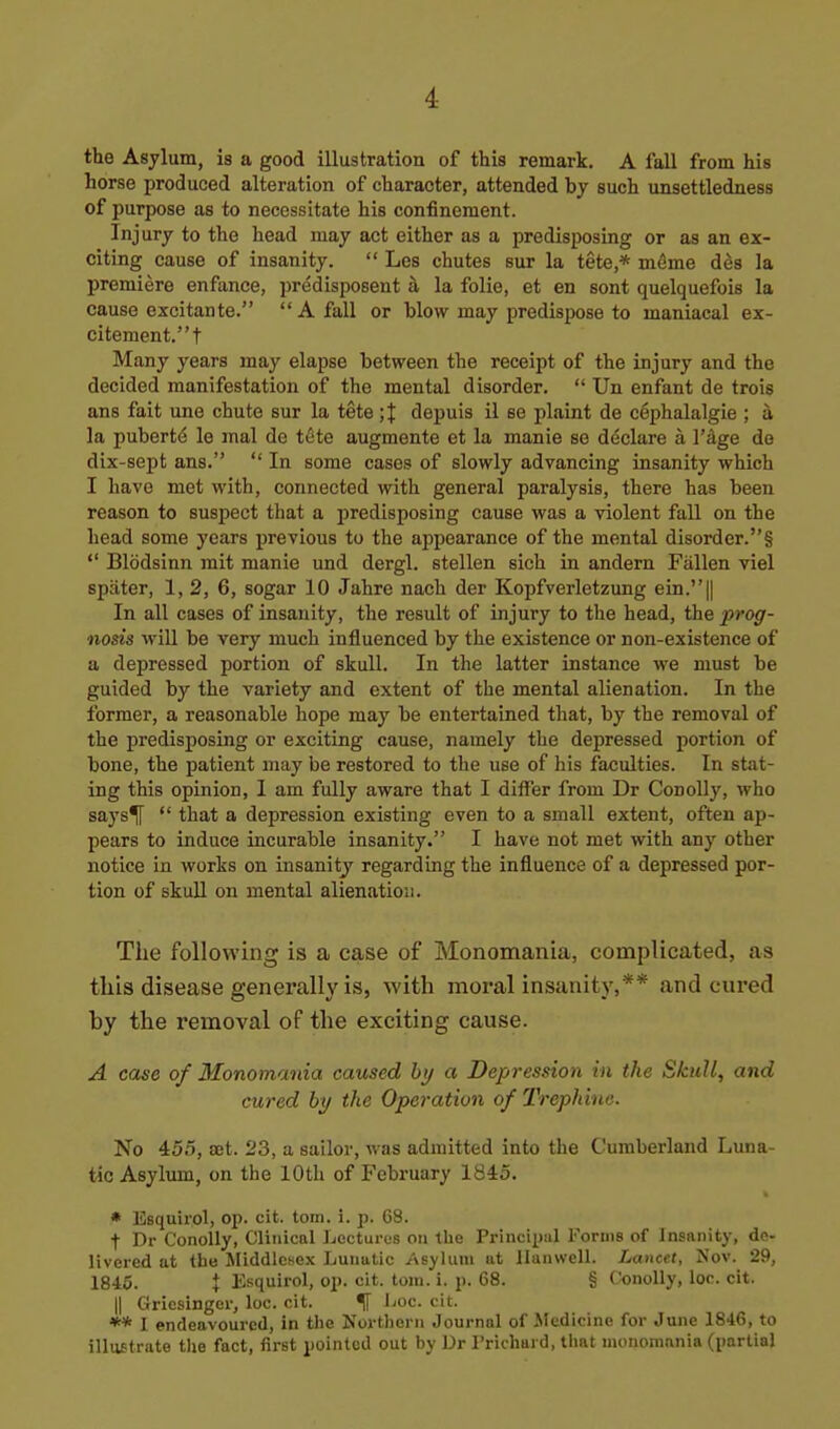 the Asylum, is a good illustration of this remark. A fall from his horse produced alteration of character, attended by such unsettledness of purpose as to necessitate his confinement. Injury to the head may act either as a predisposing or as an ex- citing cause of insanity.  Les chutes sur la tete,* m^me des la premiere enfance, predisposent a la folic, et en sont quelquefois la cause excitante. A fall or blow may predispose to maniacal ex- citement. t Many years may elapse between the receipt of the injury and the decided manifestation of the mental disorder.  Un enfant de trois ans fait une chute sur la tete ;J depuis il se plaint de cephalalgie ; a la puberte le mal de t&te augmente et la manie se declare a I'^ge do dix-sept ans.  In some cases of slowly advancing insanity which I have met with, connected with general paralysis, there has been reason to suspect that a predisposing cause was a violent fall on the head some years previous to the aj^pearance of the mental disorder.§  Blodsinn mit manie und dergl. stellen sich in andern Fallen viel spater, 1, 2, 6, sogar 10 Jahre nach der Kopfverletzung ein.|| In all cases of insanity, the result of injury to the head, the prog- nosis will be very much influenced by the existence or non-existence of a depressed portion of skull. In the latter instance we must be guided by the variety and extent of the mental alienation. In the former, a reasonable hope may be entertained that, by the removal of the predisposing or exciting cause, namely the depressed portion of bone, the patient may be restored to the use of his faculties. In stat- ing this opinion, I am fully aware that I differ from Dr Conolly, who says*|[  that a depression existing even to a small extent, often ap- pears to induce incurable insanity. I have not met with any other notice in works on insanity regarding the influence of a depressed por- tion of skull on mental alienation. The following is a case of Monomania, complicated, as this disease generally is, with moral insanity,** and cured by the removal of the exciting cause. A case of Monomania caused htj a Depression in the Skull, and cured hy the Operation of Trephine. No 455, aet. 23, a sailor, was admitted into the Cumberland Luna- tic Asylum, on the 10th of February 1845. • Esquirol, op. cit. torn. i. p. G8. t Dr Conolly, Clinical Lecturus on the Principal Forms of Insanity, de- livered at the Jliddlcsex Lunatic Asylum ut llanwell. Lancet, Nov. 29, 1845. t Esquirol, op. cit. torn. i. p. 68. § Conolly, loc. cit. II Griesinger, loc. cit. ^ i-oc. cit. ** I endeavoured, in the Northern Journal of .Medicine for June 1846, to illustrate tlje fact, first pointed out bv l.>r I'richui d, tlnit niononi.-xnia (iinrtial