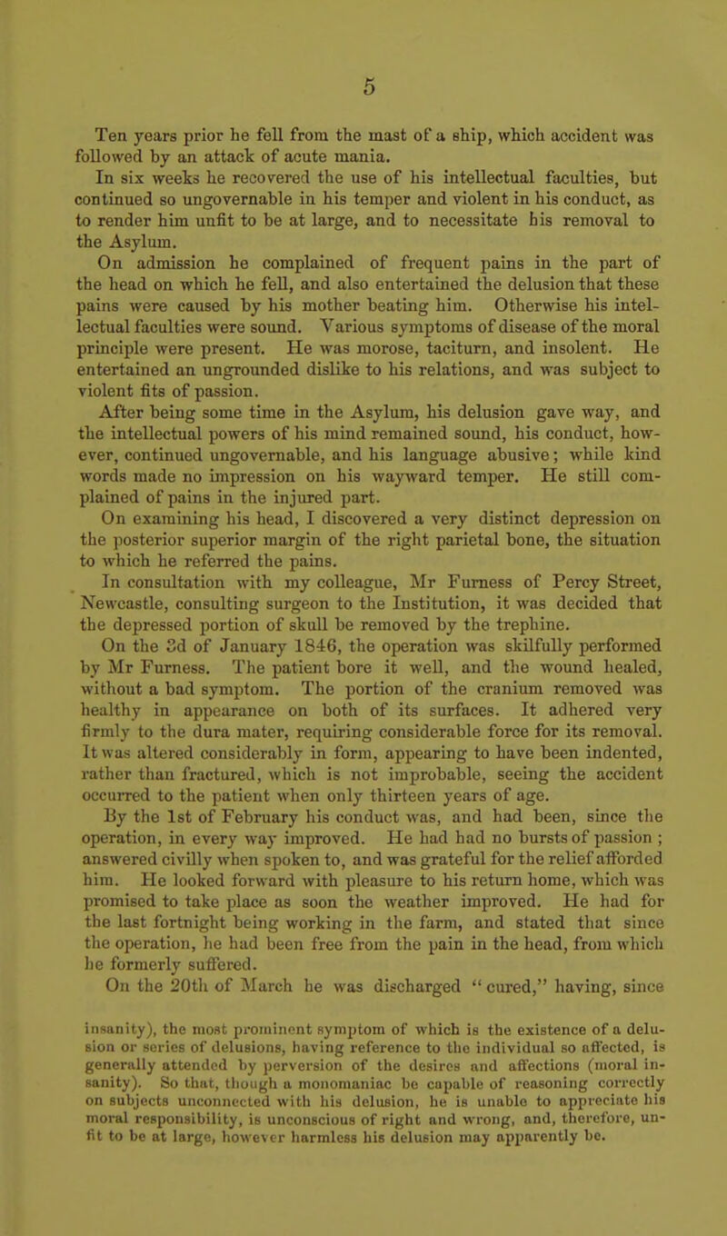 Ten years prior he fell from the mast of a ship, which accident was followed by an attack of acute mania. In six weeks he recovered the use of his intellectual faculties, but continued so ungovernable in his temper and violent in his conduct, as to render him unfit to be at large, and to necessitate his removal to the Asylum. On admission he complained of frequent pains in the part of the head on which he feU, and also entertained the delusion that these pains were caused by his mother beating him. Otherwise his intel- lectual faculties were sound. Various symptoms of disease of the moral princii)le were present. He was morose, taciturn, and insolent. He entertained an ungrounded dislike to his relations, and was subject to violent fits of passion. After being some time in the Asylum, his delusion gave way, and the intellectual powers of his mind remained sound, his conduct, how- ever, continued ungovernable, and his language abusive; while kind words made no impression on his wayward temper. He still com- plained of pains in the injured part. On examining his head, I discovered a very distinct depression on the posterior superior margin of the right parietal bone, the situation to which he referred the pains. In consultation with my colleague, Mr Fumess of Percy Street, Newcastle, consulting surgeon to the Institution, it was decided that the depressed portion of skull be removed by the trephine. On the 3d of January 1846, the operation was skilfully performed by Mr Fumess. The patient bore it well, and the wound healed, without a bad symptom. The portion of the cranium removed was healthy in appearance on both of its surfaces. It adhered very firmly to the dura mater, requiring considerable force for its removal. It was altered considerably in form, appearing to have been indented, rather than fractured, which is not improbable, seeing the accident occurred to the patient when only thirteen years of age. By the 1st of February his conduct was, and had been, since the operation, in every way improved. He had had no bursts of passion ; answered civilly when spoken to, and was grateful for the relief afforded him. He looked forward with pleasure to his return home, which was promised to take place as soon the weather improved. He had for the last fortnight being working in the farm, and stated that since the operation, he had been free from the pain in the head, from which he formerly suffered. On the SOtli of March he was discharged  cured, having, since insanity), the most proiuinont symjjtom of which is tiie existence of a delu- Bion or series of delusions, having reference to the individual so afl'ected, is generally attended by perversion of the desires and affections (moral in- sanity). So tiiat, tliougli a monomaniac be capable of reasoning correctly on subjects unconnected with liis delusion, he is unable to appreciate his moral responsibility, is unconscious of right and wrong, and, therefore, un- fit to be at large, however harmless his delusion may apparently be.