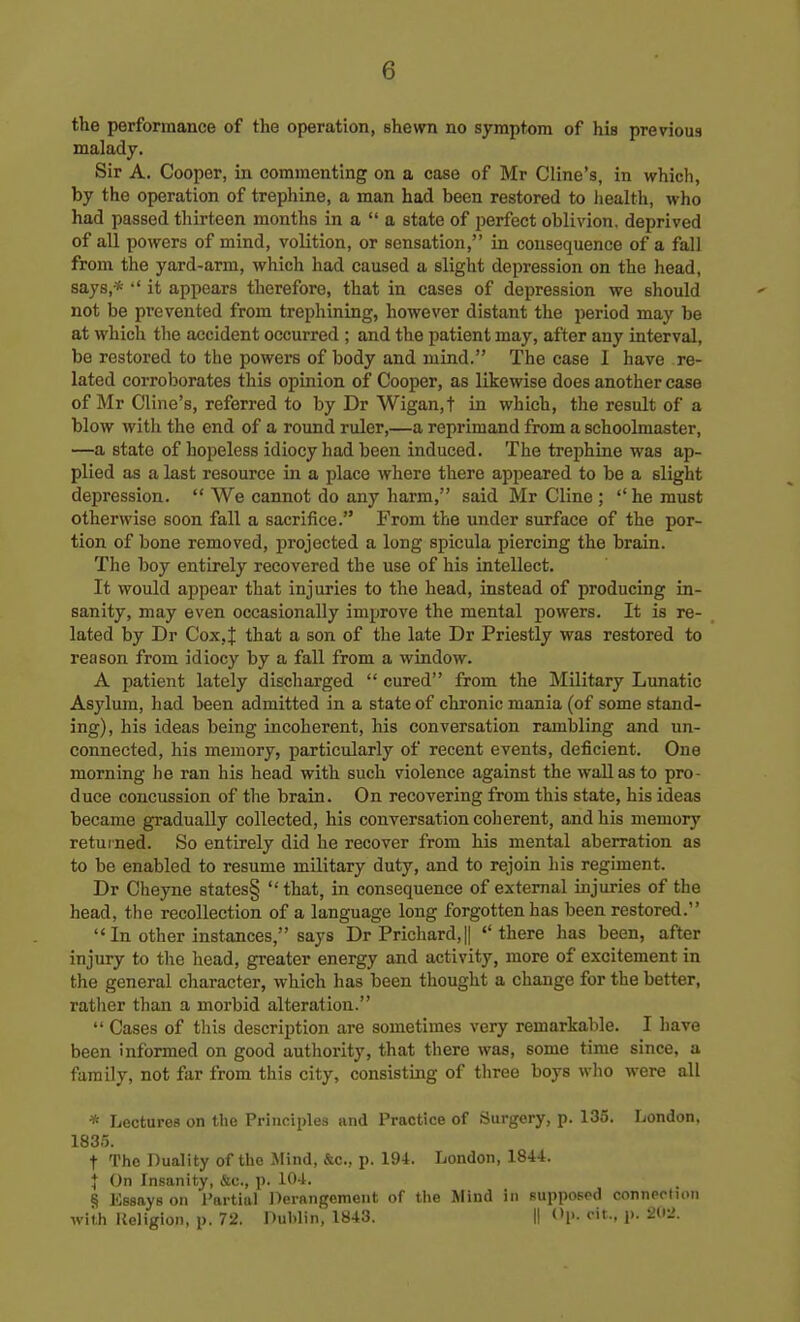 the performance of the operation, shewn no symptom of his previous malady. Sir A. Cooper, in commenting on a case of Mr Cline's, in which, by the operation of trephine, a man had been restored to health, who had passed thirteen months in a  a state of perfect oblivion, deprived of all powers of mind, volition, or sensation, in consequence of a fall from the yard-arm, which had caused a slight depression on the head, says,-*  it appears therefore, that in cases of depression we should not be prevented from trephining, however distant the period may be at which the accident occurred ; and the patient may, after any interval, be restored to the powers of body and mind. The case I have re- lated corroborates this opinion of Cooper, as likewise does another case of Mr Cline's, referred to by Dr Wigan,t in which, the result of a blow with the end of a round ruler,—a reprimand from a schoolmaster, —a state of hopeless idiocy had been induced. The trephine was ap- plied as a last resource in a place where there appeared to be a slight depression.  We cannot do any harm, said Mr Cline ;  he must otherwise soon fall a sacrifice. From the under surface of the por- tion of bone removed, projected a long spicula piercing the brain. The boy entirely recovered the use of his intellect. It would appear that injuries to the head, instead of producing in- sanity, may even occasionally improve the mental powers. It is re- lated by Dr Cox,J that a son of the late Dr Priestly was restored to reason from idiocy by a fall from a window. A patient lately discharged  cured from the Military Lunatic Asylum, had been admitted in a state of chronic mania (of some stand- ing), his ideas being incoherent, his conversation rambling and un- connected, his memory, particularly of recent events, deficient. One morning he ran his head with such violence against the wall as to pro- duce concussion of the brain. On recovering from this state, his ideas became gradually collected, his conversation coherent, and his memory returned. So entirely did he recover from his mental aberration as to be enabled to resume military duty, and to rejoin his regiment. Dr Cheyne states§ that, in consequence of external injuries of the head, the recollection of a language long forgotten has been restored.  In other instances, says Dr Prichard,|| there has been, after injury to the head, greater energy and activity, more of excitement in the general character, which has been thought a change for the better, ratlier than a morbid alteration.  Cases of this description are sometimes very remarkable. I have been informed on good authority, that there was, some time since, a family, not far from this city, consisting of three boys who were all * Lectures on the Principles and Practice of Surgery, p. 135. London, 1835. t The Duality of tlic Mind, &c., p. 194. London, 1844. J On Insanity, &c., p. 104. § Essays on Partial Dernngemeut of the Mind in supposed connection with Religion, p. 72. Dublin, 1843. II Op. cit., p. 20l'.