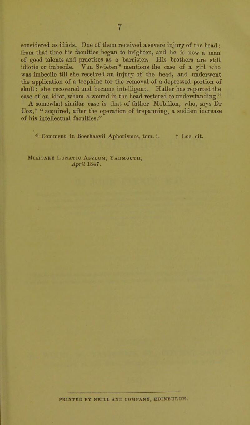 considered as idiots. One of them received a severe injury of the head: from that time his faculties began to brighten, and he is now a man of good talents and practises as a barrister. His brothers are still idiotic or imbecile. Van Swieten* mentions the case of a girl who was imbecile till she received an injury of the head, and underwent the application of a trephine for the removal of a depressed portion of skull: she recovered and became intelligent. Haller has reported the case of an idiot, whom a wound in the head restored to understanding. A somewhat similar case is that of father Mobillon, who, says Dr CoXjt  acquired, after the operation of trepanning, a sudden increase of his intellectual faculties. * Comment, in Boerbaavii Aphorismos, torn. i. t Ijoc- cit- Military IiUnatic Asylum, Yarmouth, April 1847. PRINTED BY NP.ILL AND COMPANY, EDINB0RGH.