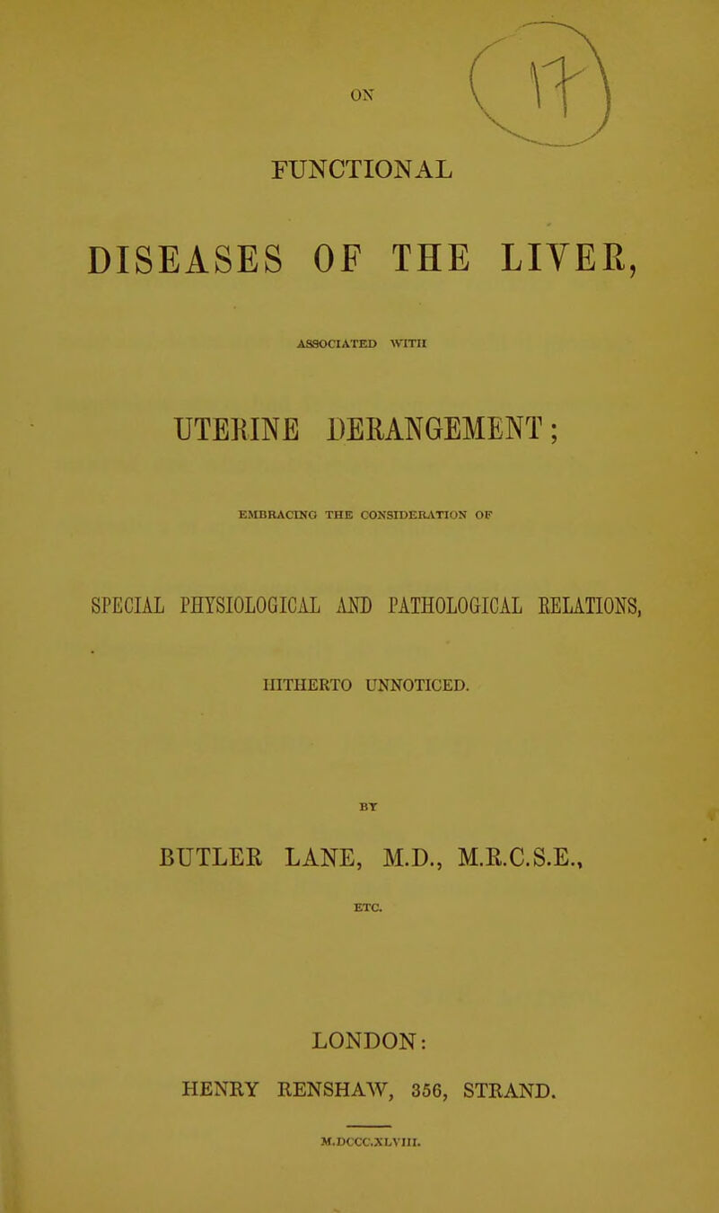 ON FUNCTIONAL DISEASES OF THE LIVER, ASSOCIATED WlTll UTERINE DERANGEMENT; EMBRACINO THE CONSroERATION OF SPECIAL PHYSIOLOGICAL Am PATHOLOGICAL EELATIONS, HITHERTO UNNOTICED. BT BUTLER LANE, M.D., M.R.C.S.E., ETC. LONDON: HENRY RENSHAW, 356, STRAND. M.DCCC.XLVni.