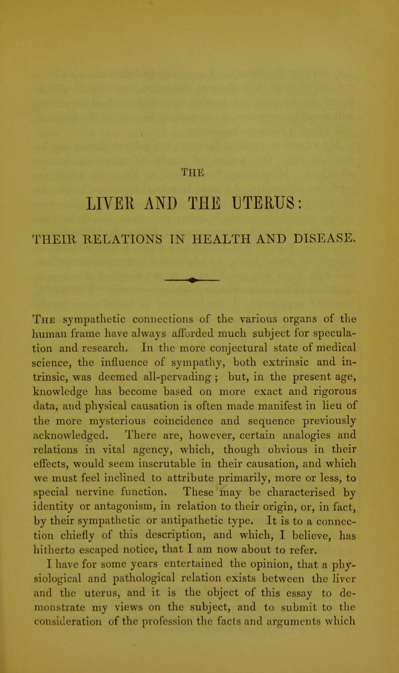 THE LIVER AND THE UTERUS: THEIR RELATIONS IN HEALTH AND DISEASE. The sympathetic connections of the various organs of the liuman frame have always afFurded much subject for specula- tion and research. In the more conjectural state of medical science, the influence of sympathy, both extrinsic and in- trinsic, was deemed all-pervading ; but, in the present age, knowledge has become based on more exact and rigorous data, and physical causation is often made manifest in lieu of the more mysterious coincidence and sequence previously acknowledged. There are, however, certain analogies and relations in vital agency, which, though obvious in their effects, would seem inscrutable in their causation, and which we must feel inclined to attribute primarily, more or less, to special nervine function. These may be characterised by identity or antagonism, in relation to their origin, or, in fact, by their sympathetic or antipathetic type. It is to a connec- tion chiefly of this description, and which, I believe, has hitherto escaped notice, that I am now about to refer. I have for some years entertained the opinion, that a phy- siological and pathological relation exists between the liver and the uterus, and it is the object of this essay to de- monstrate my views on the subject, and to submit to the consideration of the profession the facts and arguments which