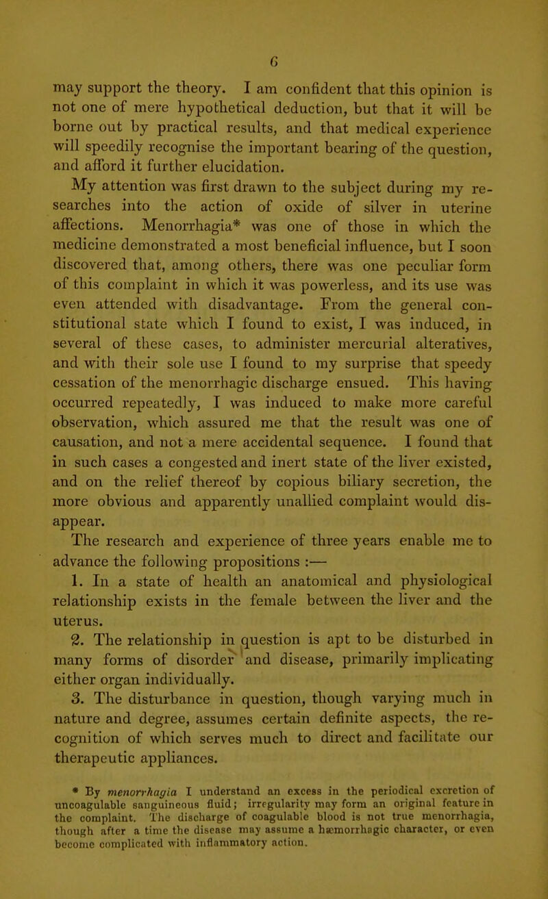 may support the theory. I am confident that this opinion is not one of mere hypothetical deduction, but that it will be borne out by practical results, and that medical experience will speedily recognise the important bearing of the question, and afford it further elucidation. My attention was first drawn to the subject during my re- searches into the action of oxide of silver in uterine affections. Menorrhagia* was one of those in which the medicine demonstrated a most beneficial influence, but I soon discovered that, among others, there was one peculiar form of this complaint in which it was powerless, and its use was even attended with disadvantage. From the general con- stitutional state which I found to exist, I was induced, in several of these cases, to administer mercurial alteratives, and with their sole use I found to my surprise that speedy cessation of the menorrhagic discharge ensued. This having occurred repeatedly, I was induced to make more careful observation, which assured me that the result was one of causation, and not a mere accidental sequence. I found that in such cases a congested and inert state of the liver existed, and on the relief thereof by copious biliary secretion, the more obvious and apparently unallied complaint would dis- appear. The research and experience of three years enable me to advance the following propositions :— 1. In a state of health an anatomical and physiological relationship exists in the female between the liver and the uterus. 2. The relationship in question is apt to be disturbed in many forms of disorder ' and disease, primarily implicating either organ individually. 3. The disturbance in question, though varying much in nature and degree, assumes certain definite aspects, the re- cognition of which serves much to direct and facilitate our therapeutic appliances. • By meiwrt-haffia I understand an excess in the periodical excretion of uncoagulable sanguineous fluid; irregularity may form an original feature in the complaint. 'Die discharge of coagulable blood is not true menorrhagia, though after a time the disease may assume a hKmorrhagic character, or even become complicated with inflammatory action.