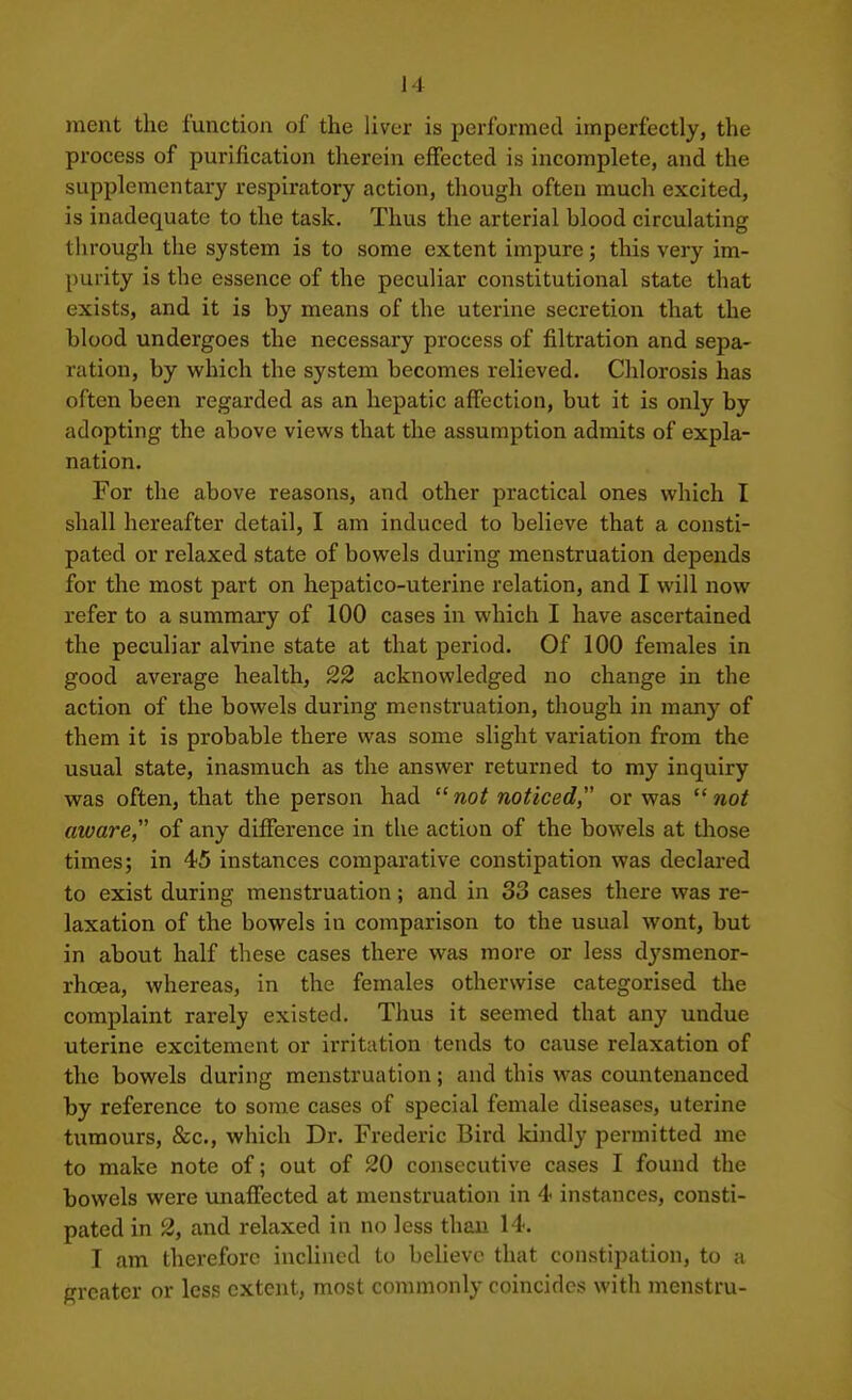 ment the function of the liver is performed imperfectly, the process of purification therein effected is incomplete, and the supplementary respiratory action, though often much excited, is inadequate to the task. Thus the arterial blood circulating through the system is to some extent impure; this very im- purity is the essence of the peculiar constitutional state that exists, and it is by means of the uterine secretion that the blood undergoes the necessary process of filtration and sepa- ration, by which the system becomes relieved. Chlorosis has often been regarded as an hepatic affection, but it is only by adopting the above views that the assumption admits of expla- nation. For the above reasons, and other practical ones which I shall hereafter detail, I am induced to believe that a consti- pated or relaxed state of bowels during menstruation depends for the most part on hepatico-uterine relation, and I will now refer to a summary of 100 cases in which I have ascertained the peculiar alvine state at that period. Of 100 females in good average health, 22 acknowledged no change in the action of the bowels during menstruation, though in many of them it is probable there was some slight variation from the usual state, inasmuch as the answer returned to my inquiry was often, that the person had  not noticed or was  not aware, of any difference in the action of the bowels at those times; in 45 instances comparative constipation was declared to exist during menstruation; and in 33 cases there was re- laxation of the bowels in comparison to the usual wont, but in about half these cases there was more or less dysmenor- rhoea, whereas, in the females otherwise categorised the complaint rarely existed. Thus it seemed that any undue uterine excitement or irritation tends to cause relaxation of the bowels during menstruation; and this was countenanced by reference to some cases of special female diseases, uterine tumours, &c., which Dr. Frederic Bird kindly permitted me to make note of; out of 20 consecutive cases I found the bowels were unaffected at menstruation in 4 instances, consti- pated in 2, and relaxed in no less than 14. I am therefore inclined to beUevc that constipation, to a greater or less extent, most commonly coincides with menstru-