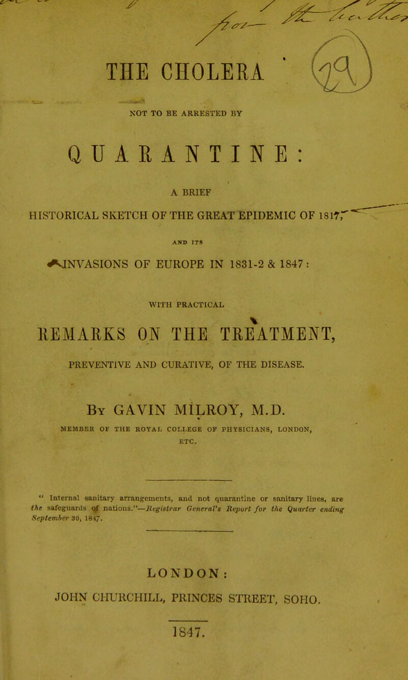 THE CHOLERA NOT TO BE ARRESTED BY QUARANTINE: A BRIEF HISTORICAL SKETCH OF THE GREAT EPIDEMIC OF ISlV AND ITS INVASIONS OF EUROPE IN 1831-2 & 1847: WITH PRACTICAL REMARKS ON THE TRe\tMENT, PREVENTIVE AND CURATIVE, OF THE DISEASE. By GAVIN MILROY, M.D. MEMBER OF THE ROYAI- COLLEGE OF PHYSICIANS, LONDON, ETC.  Internal sanitary arrangements, and not quarantine or sanitary lines, are the safeguards nations.—iifg-ijfirar General's Report for the Quarter ending September 30, 1847. LONDON: JOHN CHURCHILL, PRINCES STREET, SOHO. 1847.