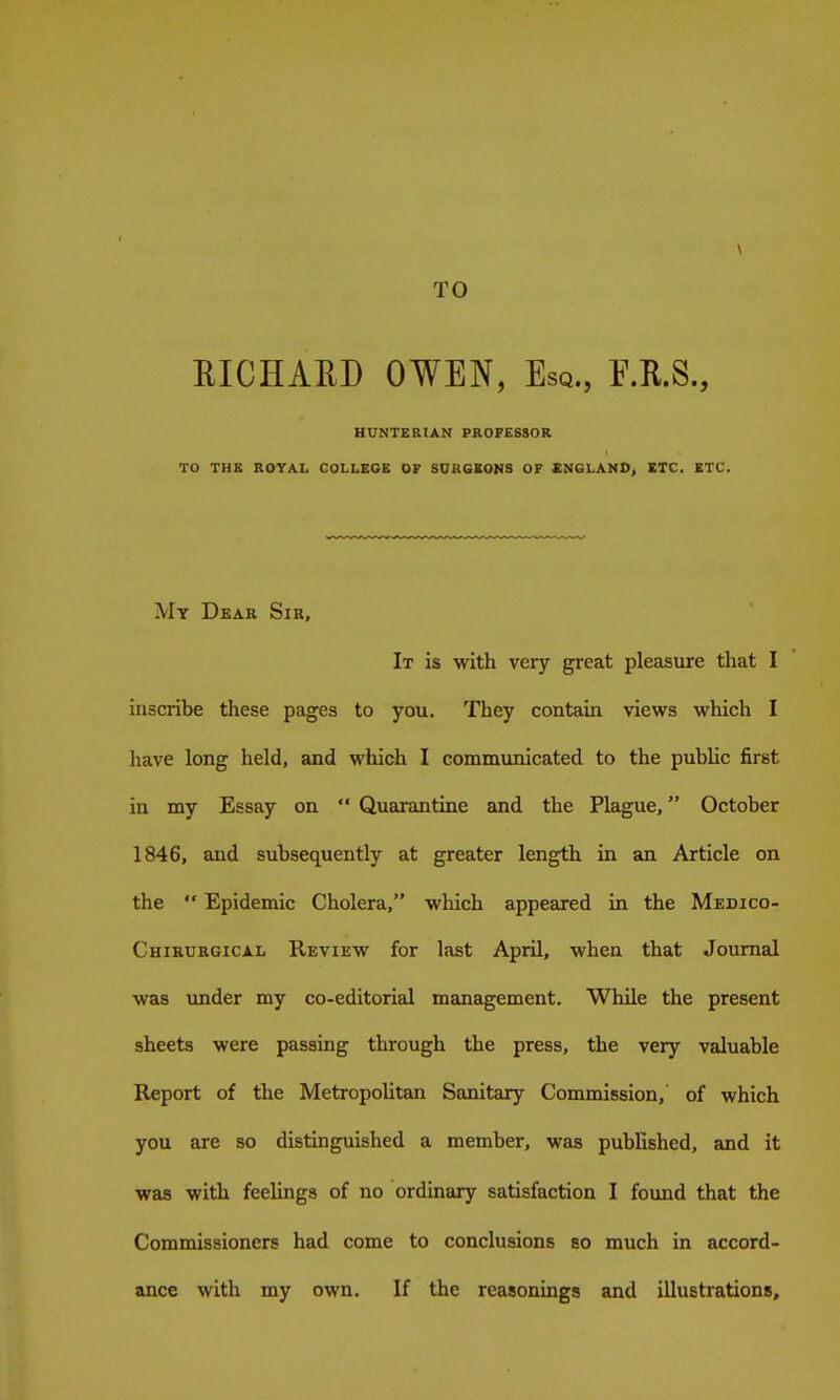 TO EICHAED OWEN, Esq., E.R.S., HUNTERIAN PROFESSOR TO THE ROYAL COLLEGE OF SURGEONS OF ENGLAND, ETC. ETC. My Dear Sir, It is with very great pleasure that I inscribe these pages to you. They contain views which I have long held, and which I communicated to the public first in my Essay on  Quarantine and the Plague, October 1846, and subsequently at greater length in an Article on the  Epidemic Cholera, which appeared in the Medico- Chiruegical Review for last April, when that Journal was under my co-editorial management. While the present sheets were passing through the press, the very valuable Report of the Metropolitan Sanitary Commission, of which you are so distinguished a member, was published, and it was with feelings of no ordinary satisfaction I found that the Commissioners had come to conclusions so much in accord- ance with my own. If the reasonings and illustrations.