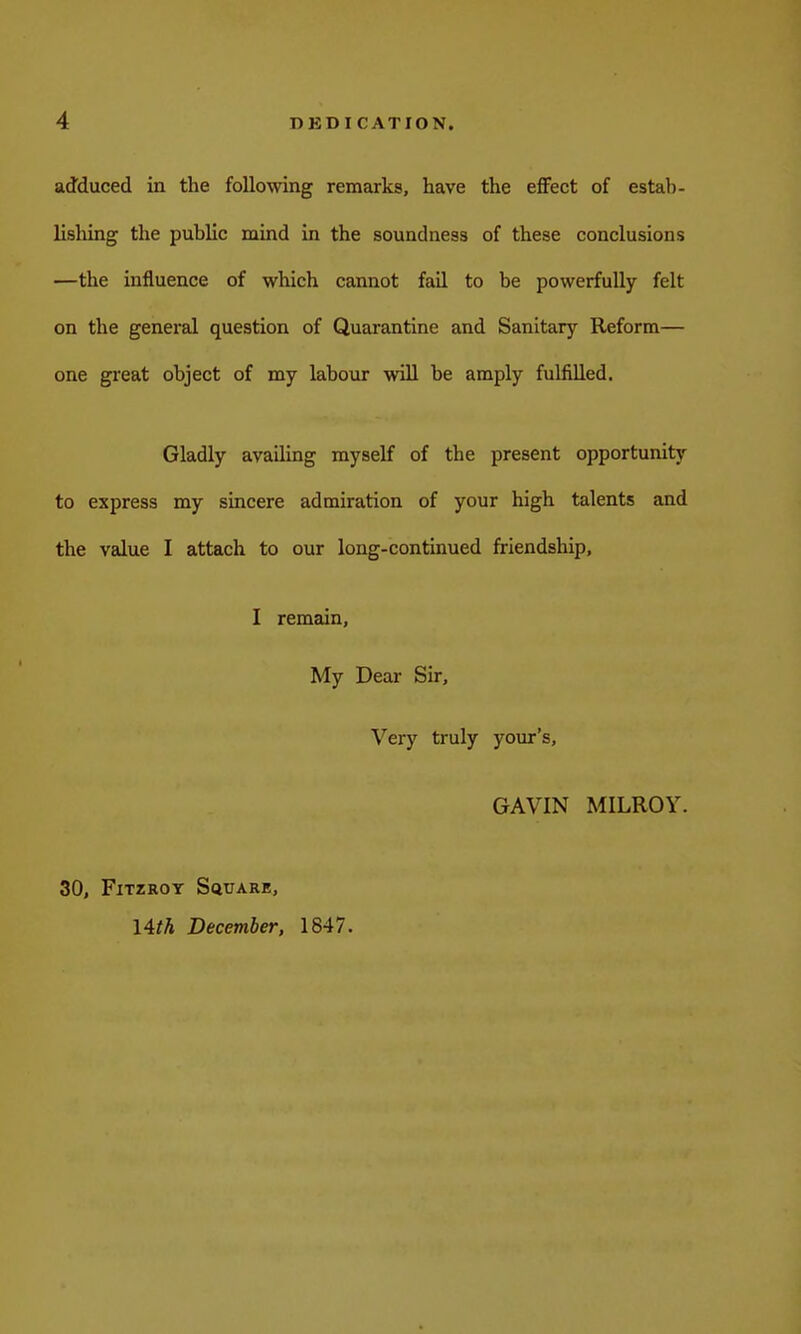 adduced in the following remarks, have the eflfect of estal)- lisliing the public mind in the soundness of these conclusions —the influence of which cannot fail to be powerfully felt on the general question of Quarantine and Sanitary Reform— one great object of my labour will be amply fulfilled. Gladly availing myself of the present opportunity to express my sincere admiration of your high talents and the value I attach to our long-continued friendship, I remain. My Dear Sir, Very truly your's, GAVIN MILROY. 30, FiTZROT Square, 14th December, 1847.