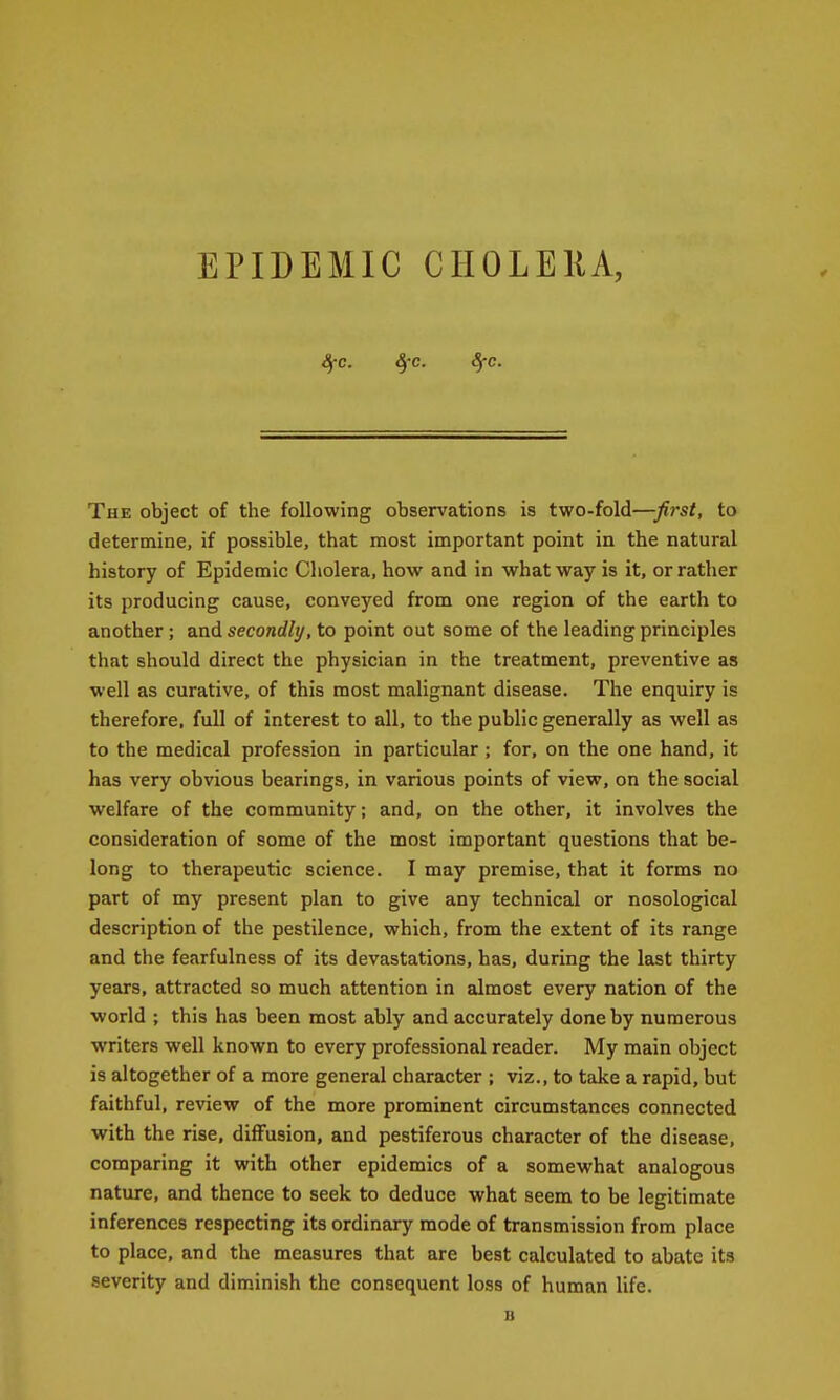 EPIDEMIC CHOLEIU, Sec. ^-c. Sfc. The object of the following observations is two-fold—first, to determine, if possible, that most important point in the natural history of Epidemic Cholera, how and in what way is it, or rather its producing cause, conveyed from one region of the earth to another ; and secondly, to point out some of the leading principles that should direct the physician in the treatment, preventive as well as curative, of this most malignant disease. The enquiry is therefore, full of interest to all, to the public generally as well as to the medical profession in particular; for, on the one hand, it has very obvious bearings, in various points of view, on the social welfare of the community; and, on the other, it involves the consideration of some of the most important questions that be- long to therapeutic science. I may premise, that it forms no part of my present plan to give any technical or nosological description of the pestilence, which, from the extent of its range and the fearfulness of its devastations, has, during the last thirty years, attracted so much attention in almost every nation of the world ; this has been most ably and accurately done by numerous writers well known to every professional reader. My main object is altogether of a more general character ; viz., to take a rapid, but faithful, review of the more prominent circumstances connected with the rise, diffusion, and pestiferous character of the disease, comparing it with other epidemics of a somewhat analogous nature, and thence to seek to deduce what seem to be legitimate inferences respecting its ordinary mode of transmission from place to place, and the measures that are best calculated to abate its severity and diminish the consequent loss of human life. B