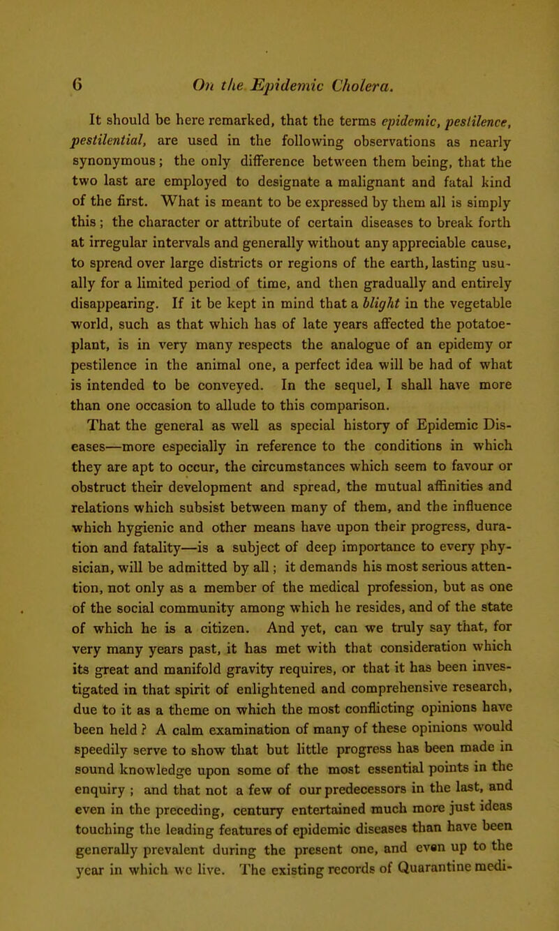 It should be here remarked, that the terms epidemic, pestilence, pestilential, are used in the following observations as nearly synonymous ; the only difference between them being, that the two last are employed to designate a malignant and fatal kind of the first. What is meant to be expressed by them all is simply this ; the character or attribute of certain diseases to break forth at irregular intervals and generally without any appreciable cause, to spread over large districts or regions of the earth, lasting usu- ally for a limited period of time, and then gradually and entirely disappearing. If it be kept in mind that a blight in the vegetable world, such as that which has of late years affected the potatoe- plant, is in very many respects the analogue of an epidemy or pestilence in the animal one, a perfect idea will be had of what is intended to be conveyed. In the sequel, I shall have more than one occasion to allude to this comparison. That the general as well as special history of Epidemic Dis- eases—more especially in reference to the conditions in which they are apt to occur, the circumstances which seem to favour or obstruct their development and spread, the mutual affinities and relations which subsist between many of them, and the influence which hygienic and other means have upon their progress, dura- tion and fatality—is a subject of deep importance to every phy- sician, will be admitted by all; it demands his most serious atten- tion, not only as a member of the medical profession, but as one of the social community among which he resides, and of the state of which he is a citizen. And yet, can we truly say that, for very many years past, it has met with that consideration which its great and manifold gravity requires, or that it has been inves- tigated in that spirit of enlightened and comprehensive research, due to it as a theme on which the most conflicting opinions have been held } A calm examination of many of these opinions would speedily serve to show that but little progress has been made in sound knowledge upon some of the most essential points in the enquiry ; and that not a few of our predecessors in the last, and even in the preceding, century entertained much more just ideas touching the leading features of epidemic diseases than have been generally prevalent during the present one, and ev«n up to the year in which we live. The existing records of Quarantine medi-