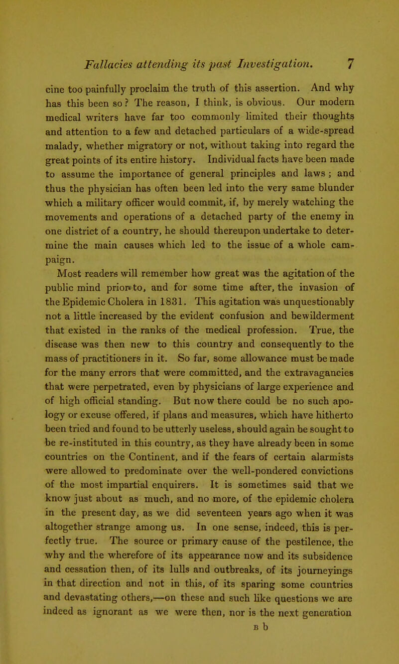 cine too painfully proclaim the truth of this assertion. And why- has this been so? The reason, I think, is obvious. Our modern medical writers have far too commonly limited their thoughts and attention to a few and detached particulars of a wide-spread malady, whether migratory or not, without taking into regard the great points of its entire history. Individual facts have been made to assume the importance of general principles and laws ; and thus the physician has often been led into the very same blunder which a military officer would commit, if, by merely watching the movements and operations of a detached party of the enemy in one district of a country, he should thereupon undertake to deter- mine the main causes which led to the issue of a whole cam- paign. Most readers will remember how great was the agitation of the public mind prion to, and for some time after, the invasion of the Epidemic Cholera in 1831. This agitation was unquestionably not a little increased by the evident confusion and bewilderment that existed in the ranks of the medical profession. True, the disease was then new to this country and consequently to the mass of practitioners in it. So far, some allowance must be made for the many errors that were committed, and the extravagancies that were perpetrated, even by physicians of large experience and of high official standing. But now there could be no such apo- logy or excuse offered, if plans and measures, which have hitherto been tried and found to be utterly useless, should again be sought to be re-instituted in this country, as they have already been in some countries on the Continent, and if the fears of certain alarmists were allowed to predominate over the well-pondered convictions of the most impartial enquirers. It is sometimes said that we know just about as much, and no more, of the epidemic cholera in the present day, as we did seventeen years ago when it was altogether strange among us. In one sense, indeed, this is per- fectly true. The source or primary cause of the pestilence, the why and the wherefore of its appearance now and its subsidence and cessation then, of its lulls and outbreaks, of its journeyings in that direction and not in this, of its sparing some countries and devastating others,—on these and such like questions we are indeed as ignorant as we were then, nor is the next generation B b