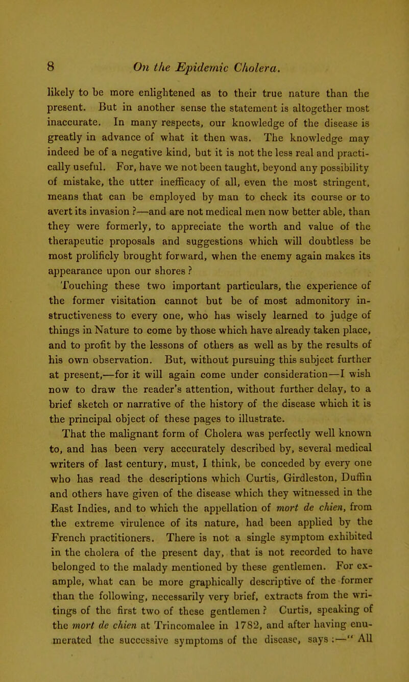 likely to be more enlightened as to their true nature than the present. But in another sense the statement is altogether most inaccurate. In many respects, our knowledge of the disease is greatly in advance of what it then was. The knowledge may indeed be of a negative kind, but it is not the less real and practi- cally useful. For, have we not been taught, beyond any possibility of mistake, the utter inefficacy of all, even the most stringent, means that can be employed by man to check its course or to avert its invasion ?—and are not medical men now better able, than they were formerly, to appreciate the worth and value of the therapeutic proposals and suggestions which will doubtless be most prolificly brought forward, when the enemy again makes its appearance upon our shores .■' Touching these two important particulars, the experience of the former visitation cannot but be of most admonitory in- structiveness to every one, who has wisely learned to judge of things in Nature to come by those which have already taken place, and to profit by the lessons of others as well as by the results of his own observation. But, without pursuing this subject further at present,—for it will again come under consideration—I wish now to draw the reader's attention, without further delay, to a brief sketch or narrative of the history of the disease which it is the principal object of these pages to illustrate. That the malignant form of Cholera was perfectly well known to, and has been very acccurately described by, several medical writers of last century, must, I think, be conceded by every one who has read the descriptions which Curtis, Girdleston, Duffin and others have given of the disease which they witnessed in the East Indies, and to which the appellation of viort de chien, from the extreme virulence of its nature, had been applied by the French practitioners. There is not a single symptom exhibited in the cholera of the present day, that is not recorded to have belonged to the malady mentioned by these gentlemen. For ex- ample, what can be more graphically descriptive of the former than the following, necessarily very brief, extracts from the wri- tings of the first two of these gentlemen } Curtis, speaking of the 7nort de chien at Trincomalee in 17S2, and after having enu- merated the successive symptoms of the disease, says :— All