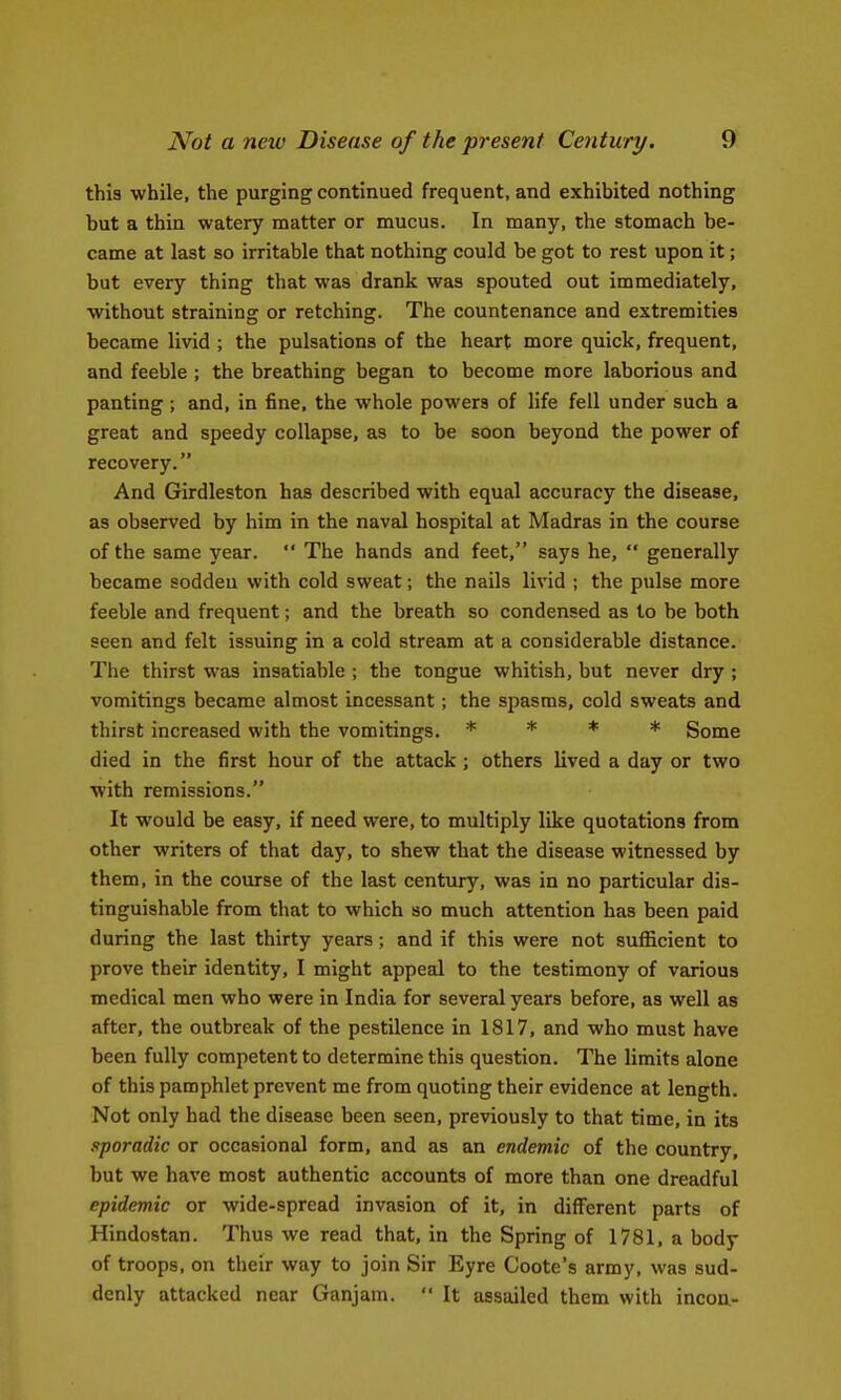 this while, the purging continued frequent, and exhibited nothing but a thin watery matter or mucus. In many, the stomach be- came at last so irritable that nothing could be got to rest upon it; but every thing that was drank was spouted out immediately, without straining or retching. The countenance and extremities became livid ; the pulsations of the heart more quick, frequent, and feeble ; the breathing began to become more laborious and panting; and, in fine, the whole powers of life fell under such a great and speedy collapse, as to be soon beyond the power of recovery. And Girdleston has described with equal accuracy the disease, as observed by him in the naval hospital at Madras in the course of the same year.  The hands and feet, says he,  generally became sodden with cold sweat; the nails livid ; the pulse more feeble and frequent; and the breath so condensed as to be both seen and felt issuing in a cold stream at a considerable distance. The thirst was insatiable ; the tongue whitish, but never dry ; vomitings became almost incessant; the spasms, cold sweats and thirst increased with the vomitings. * * * * gome died in the first hour of the attack ; others lived a day or two with remissions. It would be easy, if need were, to multiply like quotations from other writers of that day, to shew that the disease witnessed by them, in the course of the last century, was in no particular dis- tinguishable from that to which so much attention has been paid during the last thirty years; and if this were not sufficient to prove their identity, I might appeal to the testimony of various medical men who were in India for several years before, as well as after, the outbreak of the pestilence in 1817, and who must have been fully competent to determine this question. The limits alone of this pamphlet prevent me from quoting their evidence at length. Not only had the disease been seen, previously to that time, in its sporadic or occasional form, and as an endemic of the country, but we have most authentic accounts of more than one dreadful epidemic or wide-spread invasion of it, in different parts of Hindostan. Thus we read that, in the Spring of 1781, a body of troops, on their way to join Sir Eyre Coote's army, was sud- denly attacked near Ganjam.  It assailed them with incoa-
