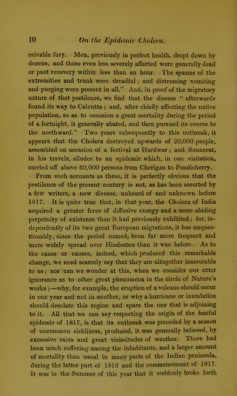ceivable fury. Men, previously in perfect health, dropt down by dozens, and those even less severely affected were generally dead or past recovery within less than an hour. The spasms of the extremities and trunk were dreadful; and distressing vomiting and purging were present in all. And. in proof of the migratory nature of that pestilence, we find that the disease  afterwards found its way to Calcutta ; and, after chiefly affecting the native population, so as to occasion a great mortality during the period of a fortnight, it generally abated, and then pursued its course to the northward. Two years subsequently to this outbreak, it appears that the Cholera destroyed upwards of 20,000 people, assembled on occasion of a festival at Hurdwar ; and Sonnerat, in his travels, alludes to an epidemic which, in one visitation, carried off above 60,000 persons from Cherigan to Pondicherry. From such accounts as these, it is perfectly obvious that the pestilence of the present century is not, as has been asserted by a few writers, a new disease, unheard of and unknown before 1817. It is quite true that, in that year, the Cholera of India acquired a greater force of diffusive energy and a more abiding perpetuity of existence than it had previously exhibited ; for, in- dependently of its two great European migrations, it has unques- tionably, since the period named, been far more frequent and more widely spread over Hindostan than it was before. As to the cause or causes, indeed, which produced this remarkable change, we need scarcely say that they are altogether inscrutable to us; nor can we wonder at this, when we consider our utter ignorance as to other great phenomena in the circle of Nature's works ;—why, for example, the eruption of a volcano should occur in one year and not in another, or why a hurricane or inundation should desolate this region and spare the one that is adjoining to it. All that we can say respecting the origin of the fearful epidemic of 1817, is that its outbreak was preceded by a season of uncommon sickliness, produced, it was generally believed, by excessive rains and great vicissitudes of weather. There had been much suffering among the inhabitants, and a larger amount of mortality than usual in many parts of the Indian peninsula, during the latter part of 1816 and the commencement of 1817. It was in the Summer of this year that it suddenly broke forth