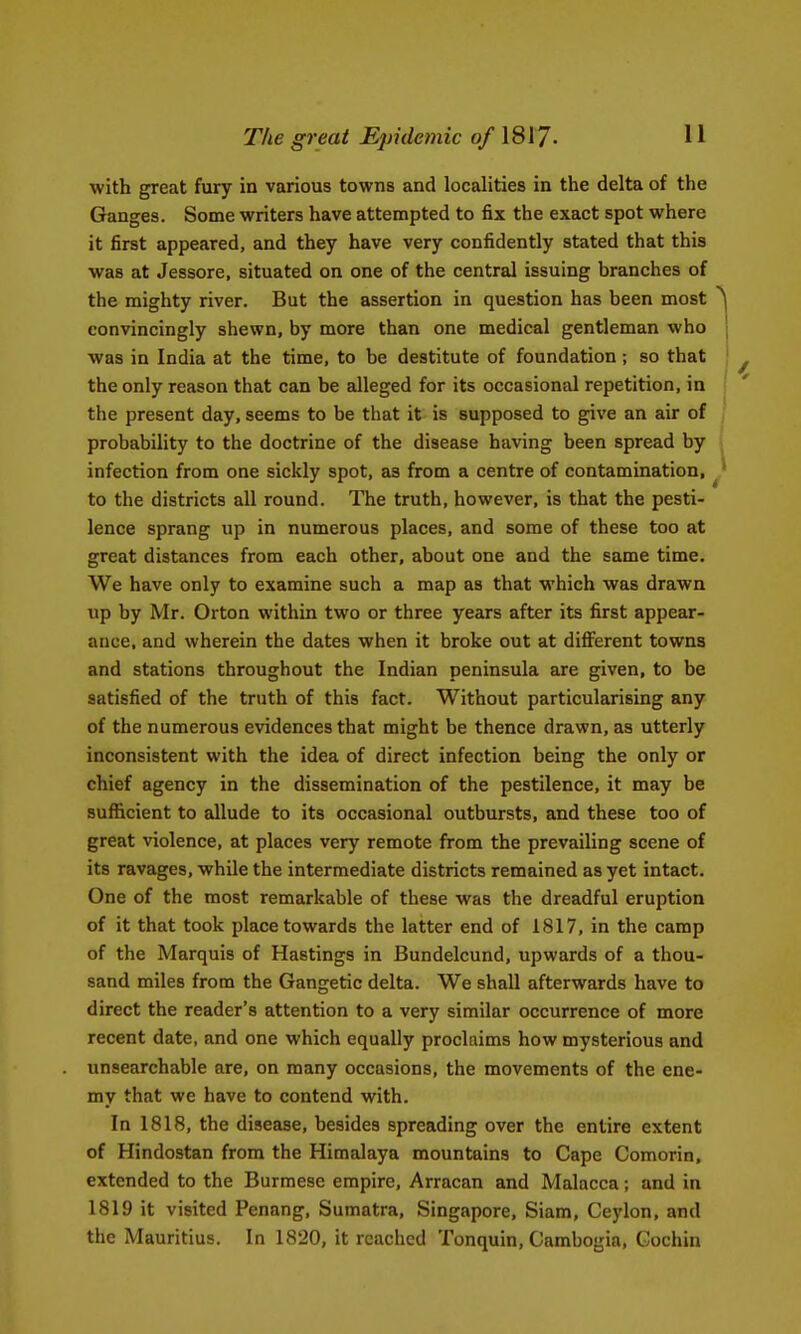 The great Epidemic of \S\7- with great fury in various towns and localities in the delta of the Ganges. Some writers have attempted to fix the exact spot where it first appeared, and they have very confidently stated that this was at Jessore, situated on one of the central issuing branches of the mighty river. But the assertion in question has been most convincingly shewn, by more than one medical gentleman who was in India at the time, to be destitute of foundation; so that the only reason that can be alleged for its occasional repetition, in the present day, seems to be that it is supposed to give an air of probability to the doctrine of the disease having been spread by infection from one sickly spot, as from a centre of contamination, to the districts all round. The truth, however, is that the pesti- lence sprang up in numerous places, and some of these too at great distances from each other, about one and the same time. We have only to examine such a map as that which was drawn up by Mr. Orton within two or three years after its first appear- ance, and wherein the dates when it broke out at different towns and stations throughout the Indian peninsula are given, to be satisfied of the truth of this fact. Without particularising any of the numerous evidences that might be thence drawn, as utterly inconsistent with the idea of direct infection being the only or chief agency in the dissemination of the pestilence, it may be sufficient to allude to its occasional outbursts, and these too of great violence, at places very remote from the prevailing scene of its ravages, while the intermediate districts remained as yet intact. One of the most remarkable of these was the dreadful eruption of it that took place towards the latter end of 1817, in the camp of the Marquis of Hastings in Bundelcund, upwards of a thou- sand miles from the Gangetic delta. We shall afterwards have to direct the reader's attention to a very similar occurrence of more recent date, and one which equally proclaims how mysterious and unsearchable are, on many occasions, the movements of the ene- my that we have to contend with. In 1818, the disease, besides spreading over the entire extent of Hindostan from the Himalaya mountains to Cape Comorin, extended to the Burmese empire, Arracan and Malacca; and in 1819 it visited Penang, Sumatra, Singapore, Siam, Ceylon, and the Mauritius. In 1820, it reached Tonquin, Cambogia, Cochin