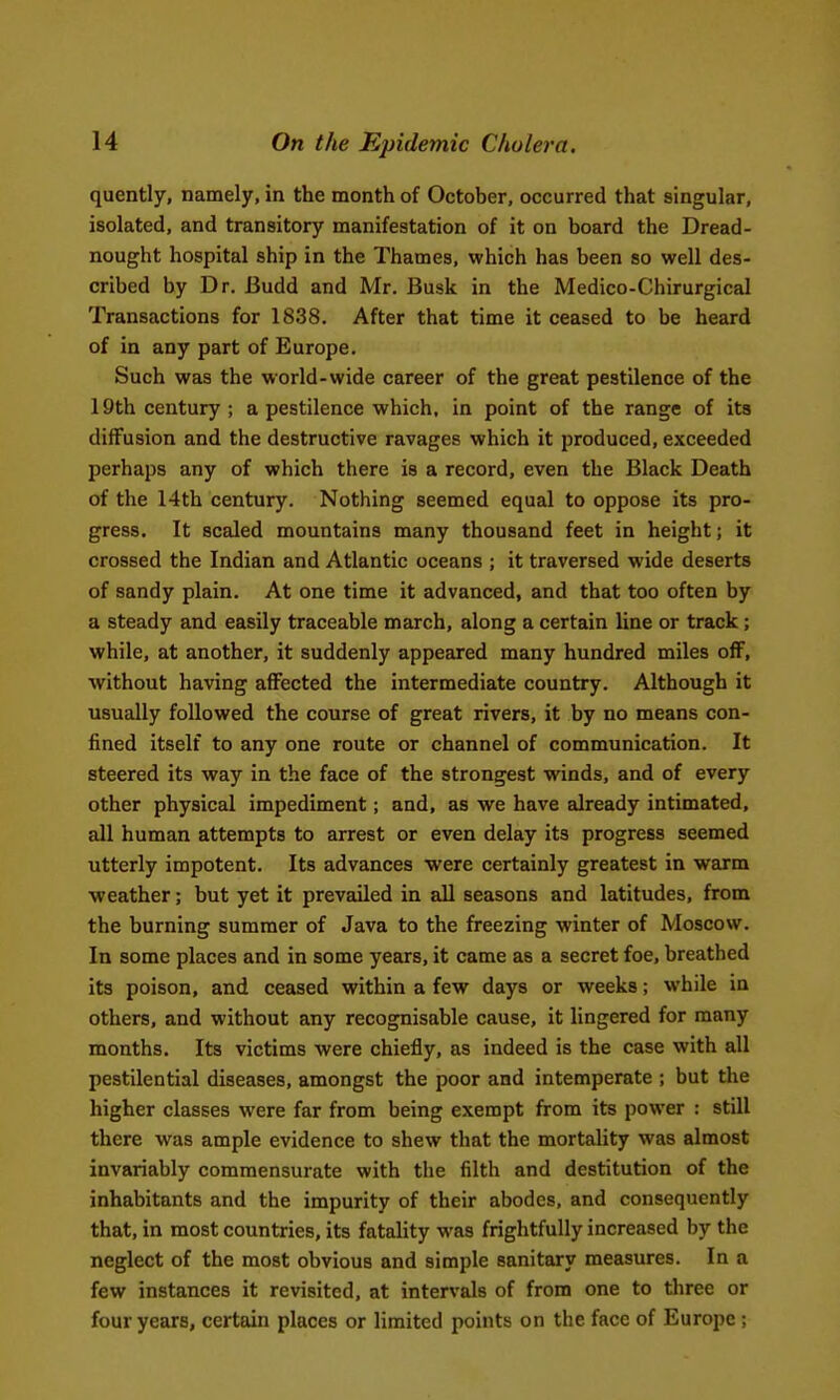 quently, namely, in the month of October, occurred that singular, isolated, and transitory manifestation of it on board the Dread- nought hospital ship in the Thames, which has been so well des- cribed by Dr. Budd and Mr. Busk in the Medico-Chirurgical Transactions for 1838. After that time it ceased to be heard of in any part of Europe. Such was the world-wide career of the great pestilence of the 19th century ; a pestilence which, in point of the range of its diffusion and the destructive ravages which it produced, exceeded perhaps any of which there is a record, even the Black Death of the 14th century. Nothing seemed equal to oppose its pro- gress. It scaled mountains many thousand feet in height; it crossed the Indian and Atlantic oceans ; it traversed wide deserts of sandy plain. At one time it advanced, and that too often by a steady and easily traceable march, along a certain line or track; while, at another, it suddenly appeared many hundred miles olF, without having affected the intermediate country. Although it usually followed the course of great rivers, it by no means con- fined itself to any one route or channel of communication. It steered its way in the face of the strongest winds, and of every other physical impediment; and, as we have already intimated, all human attempts to arrest or even delay its progress seemed utterly impotent. Its advances were certainly greatest in warm weather; but yet it prevailed in all seasons and latitudes, from the burning summer of Java to the freezing winter of Moscow. In some places and in some years, it came as a secret foe, breathed its poison, and ceased within a few days or weeks; while in others, and without any recognisable cause, it lingered for many months. Its victims were chiefly, as indeed is the case with all pestilential diseases, amongst the poor and intemperate ; but the higher classes were far from being exempt from its power : still there was ample evidence to shew that the mortality was almost invariably commensurate with the filth and destitution of the inhabitants and the impurity of their abodes, and consequently that, in most countries, its fatality was frightfully increased by the neglect of the most obvious and simple sanitary measures. In a few instances it revisited, at intervals of from one to three or four years, certain places or limited points on the face of Europe ;