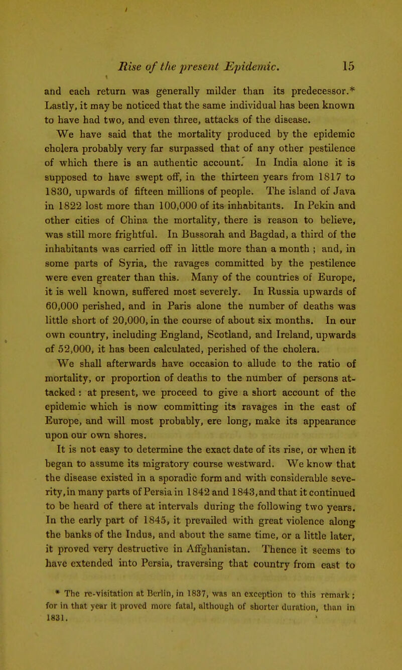 and each return was generally milder than its predecessor.* Lastly, it may be noticed that the same individual has been known to have had two, and even three, attacks of the disease. We have said that the mortality produced by the epidemic cholera probably very far surpassed that of any other pestilence of which there is an authentic account. In India alone it is supposed to have swept oif, in the thirteen years from 1S17 to 1830, upwards of fifteen millions of people. The island of Java in 1822 lost more than 100,000 of its inhabitants. In Pekin and other cities of China the mortality, there is reason to believe, was still more frightful. In Bussorah and Bagdad, a third of the inhabitants was carried off in little more than a month ; and, in some parts of Syria, the ravages committed by the pestilence were even greater than this. Many of the countries of Europe, it is well known, suffered most severely. In Russia upwards of 60,000 perished, and in Paris sJone the number of deaths was little short of 20,000, in the course of about six months. In our own country, including England, Scotland, and Ireland, upwards of 52,000, it has been calculated, perished of the cholera. We shall afterwards have occasion to allude to the ratio of mortality, or proportion of deaths to the number of persons at- tacked : at present, we proceed to give a short account of the epidemic which is now committing its ravages in the east of Europe, and will most probably, ere long, make its appearance upon our own shores. It is not easy to determine the exact date of its rise, or when it began to assume its migratory course westward. We know that the disease existed in a sporadic form and with considerable seve- rity,in many parts of Persia in 1842 and 1843, and that it continued to be heard of there at intervals during the following two years. In the early part of 1845, it prevailed with great violence along the banks of the Indus, and about the same time, or a little later, it proved very destructive in AfFghanistan. Thence it seems to have extended into Persia, traversing that country from east to • The re-visitation at Berlin, in 1837, was an exception to this remark; for in that year it proved more fatal, although of shorter duration, than in 1831.